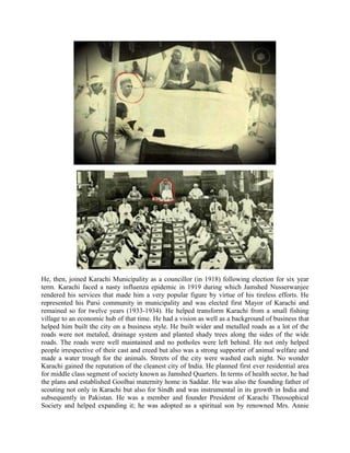 He, then, joined Karachi Municipality as a councillor (in 1918) following election for six year
term. Karachi faced a nasty influenza epidemic in 1919 during which Jamshed Nusserwanjee
rendered his services that made him a very popular figure by virtue of his tireless efforts. He
represented his Parsi community in municipality and was elected first Mayor of Karachi and
remained so for twelve years (1933-1934). He helped transform Karachi from a small fishing
village to an economic hub of that time. He had a vision as well as a background of business that
helped him built the city on a business style. He built wider and metalled roads as a lot of the
roads were not metaled, drainage system and planted shady trees along the sides of the wide
roads. The roads were well maintained and no potholes were left behind. He not only helped
people irrespective of their cast and creed but also was a strong supporter of animal welfare and
made a water trough for the animals. Streets of the city were washed each night. No wonder
Karachi gained the reputation of the cleanest city of India. He planned first ever residential area
for middle class segment of society known as Jamshed Quarters. In terms of health sector, he had
the plans and established Goolbai maternity home in Saddar. He was also the founding father of
scouting not only in Karachi but also for Sindh and was instrumental in its growth in India and
subsequently in Pakistan. He was a member and founder President of Karachi Theosophical
Society and helped expanding it; he was adopted as a spiritual son by renowned Mrs. Annie
 