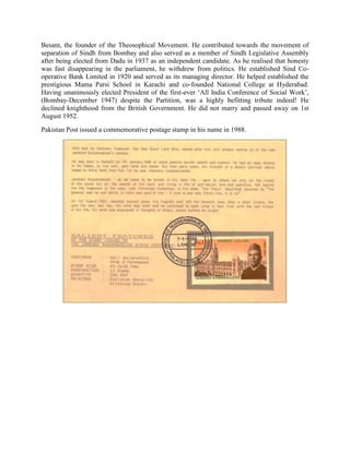 Besant, the founder of the Theosophical Movement. He contributed towards the movement of
separation of Sindh from Bombay and also served as a member of Sindh Legislative Assembly
after being elected from Dadu in 1937 as an independent candidate. As he realised that honesty
was fast disappearing in the parliament, he withdrew from politics. He established Sind Co-
operative Bank Limited in 1920 and served as its managing director. He helped established the
prestigious Mama Parsi School in Karachi and co-founded National College at Hyderabad.
Having unanimously elected President of the first-ever ‗All India Conference of Social Work‘,
(Bombay-December 1947) despite the Partition, was a highly befitting tribute indeed! He
declined knighthood from the British Government. He did not marry and passed away on 1st
August 1952.
Pakistan Post issued a commemorative postage stamp in his name in 1988.
 