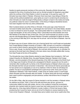fanatics to openly persecute members of this community. Recently a British Ahmadi was
arrested for the crime of reciting the Quran and an Ahmadi arrested for blasphemy was killed
within the confines of the Police Station in which he was kept. In the past four years 147
Ahmadis have been killed in Pakistan. Whenever there have been mass killings of Shias the
media and the political establishment, quite rightly are vocal in condemning the atrocities but
when Ahmadis are made the target of killing barely a whisper is heard in the media and hardly
any politician raises his voice in condemnation. In this frenzy of religious bloodshed doctors
have been targeted more than any other professionals.
Most murdered doctors are either Shias or Ahmadis. A few years ago a dear friend and
comrade Dr Safdar Zaidi (Dow 88), a nephrologist who had trained in the United States, decided
to return to Karachi to serve his people. Two motorcyclists killed him in cold blood, in front of his
5-year-old daughter, for the crime of being a Shia. I personally know Shia Dowites who have
fled Pakistan to the West for fear of their lives. One such recent example of a doctor‟s murder
was the cold blooded killing of US based Pakistani /Canadian cardiologist Dr Mehdi Ali Qamar
in the morning of 26th May 2014, two days into his annual visit to the town of Rabwah, near the
Chenab.
Dr Qamar was one of seven children born into a farming family from rural Punjab and graduated
from Punjab Medical College University of Punjab in 1988. He went on to become a cardiologist
and moved to North America, gaining both Canadian and U.S. citizenship and raising a family.
Once a year, though, he returned to Rabwah, the rural town where he grew up, to volunteer his
services at the local heart clinic.Rabwah is the town where many Ahmadis settled after moving
from East Punjab at the time of the partition.
The Ahmadis like many Indian Muslims elected to make Pakistan their homeland in 1947 and
indeed Chaudhry Sir Zafrullah Khan, the great Pakistani Diplomat, Pakistan‟s first Foreign
Minister, one time president of the General Assembly of the UNO and Judge at the World Court
in the Hague was himself an Ahmadi who campaigned for Muslim causes all over the world. I
remember often travelling with my family on the Chenab Express to Rabwah where every year
the Ahmadis had their annual convention in December. I did not know Dr Qamar personally but
he had carried out an angioplasty on one of my relatives in Ohio for which we will always be
grateful. He was an accomplished cardiologist and a poet and an artist. Every year he did a
sabbatical in Rabwah‟s Tahir Heart Institute, a state of the art Cardiac centre in rural Punjab,
where Ahmadis and Non-Ahmadis alike are treated. Dr Qamar along with the local cardiology
team used to perform angiography and percutaneous cardiac interventions free of charge for
two weeks.
On the 26th of May, after fajr prayers Dr Qamar decided to visit the cemetery in Rabwah where
his relatives are buried. There, in front of his wife and three year old son, gunmen on
motorcycles riddled his body with bullets. And so in the cruelest of ironies the humanitarian
physician who inserted metal into hearts to save lives had metal poured into his own heart to
take away his. A few days before DrQamar‟s murder mullahs in Chiniot had issued a fatwa
proclaiming that it would be haram and an act of kufr for Muslims to receive treatment at the
Fazl-e-Umar Hospital in Rabwah. Ironically these same mullahs never bat an eyelid when they
 