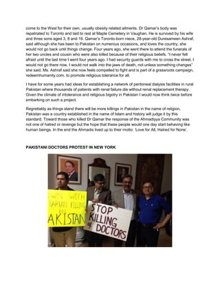 come to the West for their own, usually obesity related ailments. Dr Qamar‟s body was
repatriated to Toronto and laid to rest at Maple Cemetery in Vaughan. He is survived by his wife
and three sons aged 3, 8 and 16. Qamar‟s Toronto-born niece, 28-year-old Duresameen Ashraf,
said although she has been to Pakistan on numerous occasions, and loves the country, she
would not go back until things change. Four years ago, she went there to attend the funerals of
her two uncles and cousin who were also killed because of their religious beliefs. “I never felt
afraid until the last time I went four years ago. I had security guards with me to cross the street. I
would not go there now. I would not walk into the jaws of death, not unless something changes”
she said. Ms. Ashraf said she now feels compelled to fight and is part of a grassroots campaign,
redeemhumanity.com, to promote religious tolerance for all.
I have for some years had ideas for establishing a network of peritoneal dialysis facilities in rural
Pakistan where thousands of patients with renal failure die without renal replacement therapy.
Given the climate of intolerance and religious bigotry in Pakistan I would now think twice before
embarking on such a project.
Regrettably as things stand there will be more killings in Pakistan in the name of religion.
Pakistan was a country established in the name of Islam and history will judge it by this
standard. Toward those who killed Dr Qamar the response of the Ahmadiyya Community was
not one of hatred or revenge but the hope that these people would one day start behaving like
human beings. In the end the Ahmadis lived up to their motto: „Love for All, Hatred for None‟.
PAKISTANI DOCTORS PROTEST IN NEW YORK
 