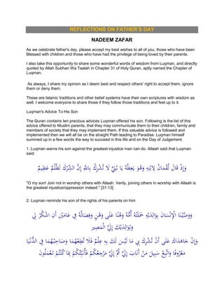 REFLECTIONS ON FATHER’S DAY
NADEEM ZAFAR
As we celebrate father's day, please accept my best wishes to all of you, those who have been
Blessed with children and those who have had the privilege of being loved by their parents.
I also take this opportunity to share some wonderful words of wisdom from Luqman, and directly
quoted by Allah Subhan Wa Taalah in Chapter 31 of Holy Quran, aptly named the Chapter of
Luqman.
As always, I share my opinion as I deem best and respect others' right to accept them, ignore
them or deny them.
These are Islamic traditions and other belief systems have their own scriptures with wisdom as
well. I welcome everyone to share those if they follow those traditions and feel up to it.
Luqman's Advice To His Son
The Quran contains ten precious advices Luqman offered his son. Following is the list of this
advice offered to Muslim parents, that they may communicate them to their children, family and
members of society that they may implement them. If this valuable advice is followed and
implemented then we will all be on the straight Path leading to Paradise. Luqman himself
summed up in a few words the way to succeed in this life and on the Day of Judgement.
1. Luqman warns his son against the greatest injustice man can do. Allaah said that Luqman
said:
ٌ‫يم‬ِ‫ظ‬َ‫ع‬ ٌ‫م‬ْ‫ل‬ُ‫ظ‬َ‫ل‬ َ‫ك‬ْ‫ر‬ِّ‫الش‬ َّ‫ن‬ِ‫إ‬ َِّ‫اَّلل‬ِ‫ب‬ ْ‫ك‬ِ‫ر‬ْ‫ش‬ُ‫ت‬ َ‫ِل‬ ََّ‫َن‬ُ‫ب‬ ‫ا‬َ‫ي‬ ُ‫ه‬ُ‫ظ‬ِ‫ع‬َ‫ي‬ َ‫و‬ُ‫ه‬َ‫و‬ ِ‫ه‬ِ‫ن‬ْ‫ب‬ ِ‫ِل‬ ُ‫ن‬‫ا‬َ‫م‬ْ‫ق‬ُ‫ل‬ َ‫ال‬َ‫ق‬ ْ‫ذ‬ِ‫إ‬َ‫و‬
"O my son! Join not in worship others with Allaah. Verily, joining others in worship with Allaah is
the greatest injustice/oppression indeed." [31:13]
2. Luqman reminds his son of the rights of his parents on him
ْ‫ن‬ِْ‫اْل‬ ‫ا‬َ‫ن‬ْ‫ي‬َّ‫ص‬َ‫و‬َ‫و‬ِ‫ِل‬ ْ‫ر‬ُ‫ك‬ْ‫ش‬‫ا‬ ِ‫َن‬‫أ‬ ِْ‫ْي‬َ‫ام‬َ‫ع‬ ِ‫ِف‬ ُ‫ه‬ُ‫ل‬‫ا‬َ‫ص‬ِ‫ف‬َ‫و‬ ٍ‫ن‬ْ‫ه‬َ‫و‬ ‫ى‬َ‫ل‬َ‫ع‬ ‫ا‬ً‫ن‬ْ‫ه‬َ‫و‬ ُ‫ه‬ُّ‫ُم‬‫أ‬ ُ‫ه‬ْ‫ت‬َ‫ل‬ََ‫َح‬ ِ‫ه‬ْ‫ي‬َ‫د‬ِ‫ال‬َ‫و‬ِ‫ب‬ َ‫ن‬‫ا‬َ‫س‬
‫ري‬ِ‫ص‬َ‫م‬ْ‫ل‬‫ا‬ ََّ‫ِل‬ِ‫إ‬ َ‫ك‬ْ‫ي‬َ‫د‬ِ‫ال‬َ‫و‬ِ‫ل‬َ‫و‬
‫ا‬َ‫ي‬ْ‫ُّن‬‫الد‬ ِ‫ِف‬ ‫ا‬َ‫م‬ُ‫ه‬ْ‫ب‬ِ‫اح‬َ‫ص‬َ‫و‬ ‫ا‬َ‫م‬ُ‫ه‬ْ‫ع‬ِ‫ط‬ُ‫ت‬ َ‫َل‬َ‫ف‬ ٌ‫م‬ْ‫ل‬ِ‫ع‬ ِ‫ه‬ِ‫ب‬ َ‫ك‬َ‫ل‬ َ‫س‬ْ‫ي‬َ‫ل‬ ‫ا‬َ‫م‬ ِ‫ِب‬ َ‫ك‬ِ‫ر‬ْ‫ش‬ُ‫ت‬ ْ‫ن‬َ‫أ‬ ‫ى‬َ‫ل‬َ‫ع‬ َ‫اك‬َ‫د‬َ‫اه‬َ‫ج‬ ْ‫ن‬ِ‫إ‬َ‫و‬
َ‫ن‬‫و‬ُ‫ل‬َ‫م‬ْ‫ع‬َ‫ت‬ ْ‫م‬ُ‫ت‬ْ‫ن‬ُ‫ك‬‫ا‬َِ‫ِب‬ ْ‫م‬ُ‫ك‬ُ‫ئ‬ِّ‫ب‬َ‫ُن‬‫أ‬َ‫ف‬ ْ‫م‬ُ‫ك‬ُ‫ع‬ ِ‫ج‬ْ‫ر‬َ‫م‬ ََّ‫ِل‬ِ‫إ‬ َُّ‫ُث‬ ََّ‫ِل‬ِ‫إ‬ َ‫اب‬َ‫ن‬َ‫أ‬ ْ‫ن‬َ‫م‬ َ‫يل‬ِ‫ب‬َ‫س‬ ْ‫ع‬ِ‫ب‬َّ‫ت‬‫ا‬َ‫و‬ ‫ا‬ً‫ف‬‫و‬ُ‫ر‬ْ‫ع‬َ‫م‬
 
