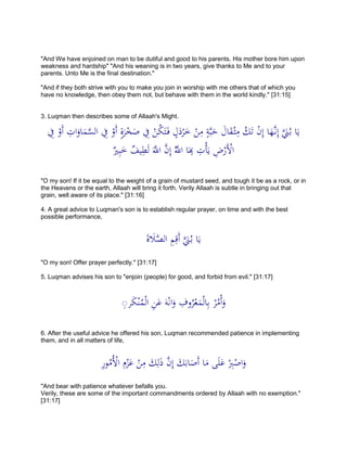 "And We have enjoined on man to be dutiful and good to his parents. His mother bore him upon
weakness and hardship" "And his weaning is in two years, give thanks to Me and to your
parents. Unto Me is the final destination."
"And if they both strive with you to make you join in worship with me others that of which you
have no knowledge, then obey them not, but behave with them in the world kindly." [31:15]
3. Luqman then describes some of Allaah's Might.
ِ‫ِف‬ ْ‫َو‬‫أ‬ ِ‫ات‬َ‫او‬َ‫م‬َّ‫الس‬ ِ‫ِف‬ ْ‫َو‬‫أ‬ ٍ‫ة‬َ‫ر‬ْ‫خ‬َ‫ص‬ ِ‫ِف‬ ْ‫ن‬ُ‫ك‬َ‫ت‬َ‫ف‬ ٍ‫ل‬َ‫د‬ْ‫ر‬َ‫خ‬ ْ‫ن‬ِ‫م‬ ٍ‫ة‬َّ‫ب‬َ‫ح‬ َ‫ال‬َ‫ق‬ْ‫ث‬ِ‫م‬ ُ‫ك‬َ‫ت‬ ْ‫ن‬ِ‫إ‬ ‫ا‬َ‫ه‬َّ‫ن‬ِ‫إ‬ ََّ‫َن‬ُ‫ب‬ ‫ا‬َ‫ي‬
ِ‫ت‬ْ‫أ‬َ‫ي‬ ِ‫ض‬ْ‫َر‬ْ‫اْل‬ٌ‫ري‬ِ‫ب‬َ‫خ‬ ٌ‫يف‬ِ‫ط‬َ‫ل‬ ََّ‫اَّلل‬ َّ‫ن‬ِ‫إ‬ َُّ‫اَّلل‬ ‫ا‬َ
ِ‫ِب‬
"O my son! If it be equal to the weight of a grain of mustard seed, and tough it be as a rock, or in
the Heavens or the earth, Allaah will bring it forth. Verily Allaah is subtle in bringing out that
grain, well aware of its place." [31:16]
4. A great advice to Luqman's son is to establish regular prayer, on time and with the best
possible performance,
َ‫ة‬ َ‫َل‬َّ‫الص‬ ِ‫م‬ِ‫َق‬‫أ‬ ََّ‫َن‬ُ‫ب‬ ‫ا‬َ‫ي‬
"O my son! Offer prayer perfectly." [31:17]
5. Luqman advises his son to "enjoin (people) for good, and forbid from evil." [31:17]
‫ر‬َ‫ك‬ْ‫ن‬ُ‫م‬ْ‫ل‬‫ا‬ ِ‫ن‬َ‫ع‬ َ‫ه‬ْ‫ن‬‫ا‬َ‫و‬ ِ‫وف‬ُ‫ر‬ْ‫ع‬َ‫م‬ْ‫ل‬‫ا‬ِ‫ب‬ ْ‫ر‬ُ‫م‬ْ‫أ‬َ‫و‬ِ
6. After the useful advice he offered his son, Luqman recommended patience in implementing
them, and in all matters of life,
ِ‫ر‬‫و‬ُ‫ُم‬ْ‫اْل‬ ِ‫م‬ْ‫ز‬َ‫ع‬ ْ‫ن‬ِ‫م‬ َ‫ك‬ِ‫ل‬َ‫ذ‬ َّ‫ن‬ِ‫إ‬ َ‫ك‬َ‫اب‬َ‫َص‬‫أ‬ ‫ا‬َ‫م‬ ‫ى‬َ‫ل‬َ‫ع‬ ْ
ِ‫ِب‬ْ‫اص‬َ‫و‬
"And bear with patience whatever befalls you.
Verily, these are some of the important commandments ordered by Allaah with no exemption."
[31:17]
 