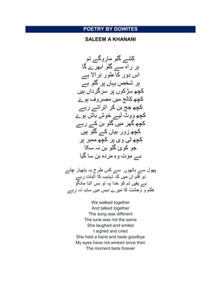 POETRY BY DOWITES
SALEEM A KHANANI
‫تم‬ ‫ماروگے‬ ‫گلو‬ ‫کتنے‬
‫گا‬ ‫ابھرے‬ ‫گلو‬ ‫سے‬ ‫راہ‬ ‫ہر‬
‫ہے‬ ‫نراال‬ ‫طور‬ ‫کا‬ ‫دور‬ ‫اس‬
‫ہے‬ ‫گلو‬ ‫پر‬ ‫یہاں‬ ‫شخص‬ ‫ہر‬
‫ہیں‬ ‫سرگرداں‬ ‫پر‬ ‫سڑکوں‬ ‫کچھ‬
‫ہوۓ‬ ‫مصروف‬ ‫میں‬ ‫کالج‬ ‫کچھ‬
‫رہے‬ ‫اتراتے‬ ‫کر‬ ‫بن‬ ‫جج‬ ‫کچھ‬
‫ہوۓ‬ ‫باش‬ ‫خوش‬ ‫لیے‬ ‫ووٹ‬ ‫کچھ‬
‫رہے‬ ‫کے‬ ‫بن‬ ‫گلو‬ ‫میں‬ ‫گھر‬ ‫کچھ‬
‫ہیں‬ ‫گلو‬ ‫کے‬ ‫بیاں‬ ‫زور‬ ‫کچھ‬
‫ٹی‬ ‫کچھ‬‫وى‬‫پر‬ ‫ممبر‬ ‫کچھ‬ ‫پر‬
‫سکا‬ ‫نہ‬ ‫بن‬ ‫گلو‬ ‫کوئ‬ ‫جو‬
‫مرد‬ ‫وہ‬ ‫موت‬ ‫بے‬‫ہ‬‫گیا‬ ‫سا‬ ‫بن‬
‫ہاتھوں‬ ‫سے‬ ‫پھول‬‫چلے‬ ‫ہتھیار‬ ‫یہ‬ ‫طرح‬ ‫کس‬ ‫سے‬
‫رہے‬ ‫اثبات‬ ‫کا‬ ‫تہذیب‬ ‫کہ‬ ‫میں‬ ‫ان‬ ‫قلم‬ ‫دو‬
‫یقیں‬ ‫ہے‬‫مانگو‬ ‫اتنا‬ ‫بس‬ ‫تو‬ ‫پہ‬ ‫خدا‬ ‫کو‬ ‫تم‬
‫رہے‬ ‫نہ‬ ‫سایہ‬ ‫میں‬ ‫دیس‬ ‫میرے‬ ‫کا‬ ‫وحشت‬ ‫و‬ ‫ظلم‬
We walked together
And talked together
The song was different
The tune was not the same
She laughed and smiled
I sighed and cried
She held a hand and bade goodbye
My eyes have not winked since then
The moment lasts forever
 