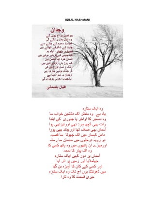 IQBAL HASHMANI
‫ستارہ‬ ‫ایک‬ ‫وہ‬
‫ہے‬ ‫یاد‬‫سا‬ ‫خواب‬ ‫دلنشین‬ ‫اک‬ ‫منظر‬ ‫وہ‬
‫جنوری‬ ‫یا‬ ‫اواخر‬ ‫کا‬ ‫دسمبر‬ ‫وہ‬‫ابتدا‬ ‫کی‬
‫ہوا‬ ‫اورتیزتھی‬ ‫تھی‬ ‫سرد‬ ‫کچھ‬ ‫بھی‬ ‫رات‬
‫تھا‬ ‫صاف‬ ‫بھی‬ ‫آسماں‬‫پورا‬ ‫بھی‬ ‫اورچاند‬
‫چھوٹا‬ ‫اک‬ ‫میں‬ ‫کہسار‬ ِ‫دامن‬‫قصبہ‬ ‫سا‬
‫رستہ‬ ‫سا‬ ‫سنسان‬ ‫میں‬ ‫درختوں‬ ‫رویہ‬ ‫دو‬
‫کا‬ ‫کسی‬ ‫ہاتھ‬ ‫وہ‬ ‫میں‬ ‫ہاتھوں‬ ‫ان‬ ‫اورمیرے‬
‫لمحہ‬ ‫کا‬ ‫پیار‬ ‫اک‬ ‫وہ‬
‫ستارہ‬ ‫ایک‬ ‫کہیں‬ ‫دور‬ ‫پر‬ ‫آسماں‬
‫آیا‬ ‫اتر‬ ‫پر‬ ‫زمیں‬ ‫اور‬ ‫جھلمالیا‬
‫گیا‬ ‫بن‬ ‫آویزہ‬ ‫کا‬ ‫کان‬ ‫کے‬ ‫کسی‬ ‫اور‬
‫ایک‬ ‫وہ‬ ‫تک‬ ‫آج‬ ‫ہوں‬ ‫ڈھونڈتا‬ ‫میں‬‫ستارہ‬
‫تارا‬ ‫وہ‬ ‫کا‬ ‫قسمت‬ ‫میری‬
 