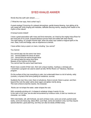 SYED KHALID ANWER
Words flow like swift calm stream..........
(" What the river says, that is what I say")
A great analogy! Conjuring of a relaxed atmosphere, gentle breeze blowing, river gliding at its
own sweet will, birds singing soft melodies, daffodils dancing merrily, swaying their heads to the
rhythm of the nature!
A tranquil scene indeed!
I have a great association with rivers and fond memories, as I lived by the mighty Indus River for
the most part of my youth. Enjoyed fabulous picnics there and sailed with dear friends.
The night sailing, on a bright moonlit night, when the silver rays casted a magical spell on the
river, trees, fruits and foliage, was an experience to behold.
I have written many a poem on rivers, including, "you cannot"
You Cannot
You cannot step into the same river twice
You cannot breathe the same air twice
You cannot think the same thought twice
You cannot taste the same drop twice
Beware of the rhythms of the heart
You cannot hear the same heart beat twice
Rivers have a world of their own, their own unique mystery, mystique, a strange pull.
I remember a program we used to watch as kids,"All the Rivers run" fabulous, fabulous
program.
On the surface of the river everything is calm, but underneath there is a lot of activity, eddy
currents, a myriad of life forms jostling for existence, survival.
Suddenly the river hits a rock, there is turbulence, there is tumult, there is uproar, and then
beyond the rock the water calms down again and glides merrily along.
The rock is there to test the resolve, the character.
Rocks can not shape the water, water shapes the rock.
With constantly grinding at it, it shapes to whatever shape it wants it to be.
In the calm of our lives, we are also encountered by invidious rocks, to test our resolve,our
character, our mettle.
With indomitable, will, with fortitude, we work at these rocks, some are small, pushed aside
easily, some are heavy big, takes effort, sure thigh, some are stubborn ones, but they require
special attention, good planning, and they can also be slowly whittled away.
 