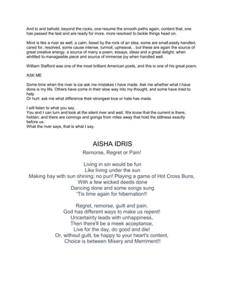 And lo and behold, beyond the rocks, one resume the smooth paths again, content that, one
has passed the test and are ready for more, more resolved to tackle things head on.
Mind is like a river as well, a calm, beset by the rock of an idea, some are small,easily handled,
cared for, resolved, some cause intense, turmoil, upheaval, , but these are again the source of
great creative energy, a source of many a poem, essays, ideas and a great delight, when
whittled to manageable piece and source of immense joy when handled well.
William Stafford was one of the most brilliant American poets, and this is one of his great poem.
ASK ME
Some time when the river is ice ask me mistakes I have made. Ask me whether what I have
done is my life. Others have come in their slow way into my thought, and some have tried to
help
Or hurt: ask me what difference their strongest love or hate has made.
I will listen to what you say.
You and I can turn and look at the silent river and wait. We know that the current is there,
hidden; and there are comings and goings from miles away that hold the stillness exactly
before us.
What the river says, that is what I say.
AISHA IDRIS
Remorse, Regret or Pain!
Living in sin would be fun
Like living under the sun
Making hay with sun shining; no pun! Playing a game of Hot Cross Buns,
With a few wicked deeds done
Dancing done and some songs sung
'Tis time again for hibernation!!
Regret, remorse, guilt and pain,
God has different ways to make us repent!
Uncertainty leads with unhappiness,
Then there'll be a meek acceptance,
Live for the day, do good and die!
Or, without guilt, be happy to your heart's content,
Choice is between Misery and Merriment!!
 
