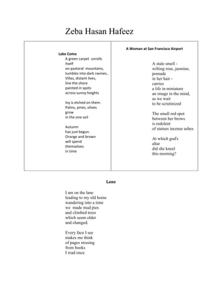 Zeba Hasan Hafeez
Lake Como
A green carpet unrolls
itself
on pastoral mountains,
tumbles into dark ravines..
Villas, distant lives,
line the shore
painted in spots
across sunny heights
Ivy is etched on them.
Palms, pines, olives
grow
in the one soil
Autumn
has just begun.
Orange and brown
will spend
themselves
in time
A Woman at San Francisco Airport
A stale smell -
wilting rose, jasmine,
pomade
in her hair -
carries
a life in miniature
an image in the mind,
as we wait
to be scrutinized
The small red spot
between her brows
is redolent
of statues incense ashes
At which god's
altar
did she kneel
this morning?
Lane
I am on the lane
leading to my old home
wandering into a time
we made mud pies
and climbed trees
which seem older
and changed.
Every face I see
makes me think
of pages missing
from books
I read once
 