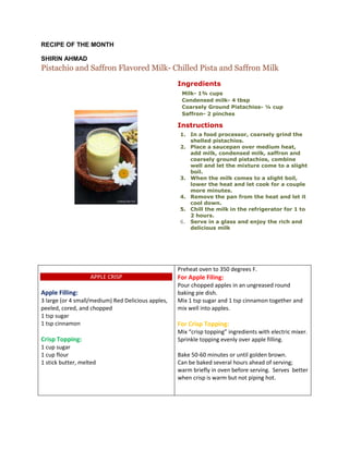 RECIPE OF THE MONTH
SHIRIN AHMAD
Pistachio and Saffron Flavored Milk- Chilled Pista and Saffron Milk
Ingredients
 Milk- 1¾ cups
 Condensed milk- 4 tbsp
 Coarsely Ground Pistachios- ¼ cup
 Saffron- 2 pinches
Instructions
1. In a food processor, coarsely grind the
shelled pistachios.
2. Place a saucepan over medium heat,
add milk, condensed milk, saffron and
coarsely ground pistachios, combine
well and let the mixture come to a slight
boil.
3. When the milk comes to a slight boil,
lower the heat and let cook for a couple
more minutes.
4. Remove the pan from the heat and let it
cool down.
5. Chill the milk in the refrigerator for 1 to
2 hours.
6. Serve in a glass and enjoy the rich and
delicious milk
APPLE CRISP
Apple Filling:
3 large (or 4 small/medium) Red Delicious apples,
peeled, cored, and chopped
1 tsp sugar
1 tsp cinnamon
Crisp Topping:
1 cup sugar
1 cup flour
1 stick butter, melted
Preheat oven to 350 degrees F.
For Apple Filing:
Pour chopped apples in an ungreased round
baking pie dish.
Mix 1 tsp sugar and 1 tsp cinnamon together and
mix well into apples.
For Crisp Topping:
Mix “crisp topping” ingredients with electric mixer.
Sprinkle topping evenly over apple filling.
Bake 50-60 minutes or until golden brown.
Can be baked several hours ahead of serving;
warm briefly in oven before serving. Serves better
when crisp is warm but not piping hot.
 