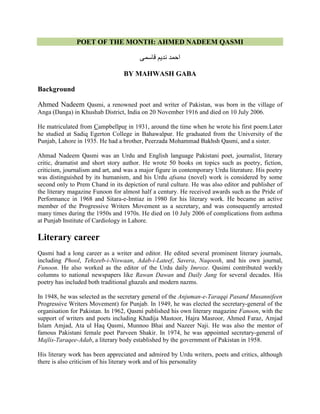 POET OF THE MONTH: AHMED NADEEM QASMI
‫قاسمی‬ ‫نذیم‬ ‫احمذ‬
BY MAHWASH GABA
Background
Ahmed Nadeem Qasmi, a renowned poet and writer of Pakistan, was born in the village of
Anga (Danga) in Khushab District, India on 20 November 1916 and died on 10 July 2006.
He matriculated from Campbellpur in 1931, around the time when he wrote his first poem.Later
he studied at Sadiq Egerton College in Bahawalpur. He graduated from the University of the
Punjab, Lahore in 1935. He had a brother, Peerzada Mohammad Bakhsh Qasmi, and a sister.
Ahmad Nadeem Qasmi was an Urdu and English language Pakistani poet, journalist, literary
critic, dramatist and short story author. He wrote 50 books on topics such as poetry, fiction,
criticism, journalism and art, and was a major figure in contemporary Urdu literature. His poetry
was distinguished by its humanism, and his Urdu afsana (novel) work is considered by some
second only to Prem Chand in its depiction of rural culture. He was also editor and publisher of
the literary magazine Funoon for almost half a century. He received awards such as the Pride of
Performance in 1968 and Sitara-e-Imtiaz in 1980 for his literary work. He became an active
member of the Progressive Writers Movement as a secretary, and was consequently arrested
many times during the 1950s and 1970s. He died on 10 July 2006 of complications from asthma
at Punjab Institute of Cardiology in Lahore.
Literary career
Qasmi had a long career as a writer and editor. He edited several prominent literary journals,
including Phool, Tehzeeb-i-Niswaan, Adab-i-Lateef, Savera, Naqoosh, and his own journal,
Funoon. He also worked as the editor of the Urdu daily Imroze. Qasimi contributed weekly
columns to national newspapers like Rawan Dawan and Daily Jang for several decades. His
poetry has included both traditional ghazals and modern nazms.
In 1948, he was selected as the secretary general of the Anjuman-e-Taraqqi Pasand Musannifeen
Progressive Writers Movement) for Punjab. In 1949, he was elected the secretary-general of the
organisation for Pakistan. In 1962, Qasmi published his own literary magazine Fanoon, with the
support of writers and poets including Khadija Mastoor, Hajra Masroor, Ahmed Faraz, Amjad
Islam Amjad, Ata ul Haq Qasmi, Munnoo Bhai and Nazeer Naji. He was also the mentor of
famous Pakistani female poet Parveen Shakir. In 1974, he was appointed secretary-general of
Majlis-Taraqee-Adab, a literary body established by the government of Pakistan in 1958.
His literary work has been appreciated and admired by Urdu writers, poets and critics, although
there is also criticism of his literary work and of his personality
 