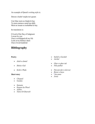 An example of Qasmi's writing style is:
Dawar-e hashr! mujhe teri qasam
Umr bhar mein ne ibadat ki hay
Tu mera namaa-e-amal tau dekh
Mein ne insaan se mohabbat ki hay
Its translation is:
O Lord of the Day of Judgment
I swear by you
I have worshipped all my life
Look at my balance sheet
I have loved mankind
Bibliography
Poetry
 Jalal-o-Jamal
 Shola-i-Gul
 Kisht-i-Wafa
Short story
 Chopaal
 Gandas
 Sannata
 Kapaas ka Phool
 Aabley
 Tuloo-O-Gharoob
 Sailab-o-Gardab
 Anchal
 Ghar se ghar tak
 Nila-pathar
 Dawam-dar-o-deewar
 Bazar-e-haya

[
Aas-paas
 Joota
 