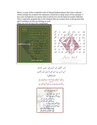 Below is some of the wonderful work of Ahmed Nadeem Qasmi that I have selected
which includes his romantic but sad poetry which have a deep sense of loss and pain. I
have also included his two peoms that reveal his love for his beloved country Pakistan.
This is especially poignant due to the situation that our country faces at the present time
and it soemhow revelas my feelings as well.
Hope you will all enjoy this compilation.
 