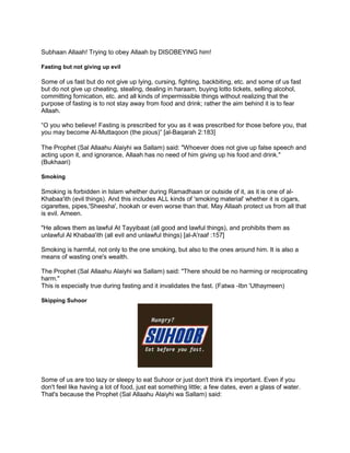 Subhaan Allaah! Trying to obey Allaah by DISOBEYING him!
Fasting but not giving up evil
Some of us fast but do not give up lying, cursing, fighting, backbiting, etc. and some of us fast
but do not give up cheating, stealing, dealing in haraam, buying lotto tickets, selling alcohol,
committing fornication, etc. and all kinds of impermissible things without realizing that the
purpose of fasting is to not stay away from food and drink; rather the aim behind it is to fear
Allaah.
“O you who believe! Fasting is prescribed for you as it was prescribed for those before you, that
you may become Al-Muttaqoon (the pious)” [al-Baqarah 2:183]
The Prophet (Sal Allaahu Alaiyhi wa Sallam) said: "Whoever does not give up false speech and
acting upon it, and ignorance, Allaah has no need of him giving up his food and drink."
(Bukhaari)
Smoking
Smoking is forbidden in Islam whether during Ramadhaan or outside of it, as it is one of al-
Khabaa'ith (evil things). And this includes ALL kinds of 'smoking material' whether it is cigars,
cigarettes, pipes,'Sheesha', hookah or even worse than that. May Allaah protect us from all that
is evil. Ameen.
"He allows them as lawful At Tayyibaat (all good and lawful things), and prohibits them as
unlawful Al Khabaa'ith (all evil and unlawful things) [al-A'raaf :157]
Smoking is harmful, not only to the one smoking, but also to the ones around him. It is also a
means of wasting one's wealth.
The Prophet (Sal Allaahu Alaiyhi wa Sallam) said: "There should be no harming or reciprocating
harm."
This is especially true during fasting and it invalidates the fast. (Fatwa -Ibn 'Uthaymeen)
Skipping Suhoor
Some of us are too lazy or sleepy to eat Suhoor or just don't think it's important. Even if you
don't feel like having a lot of food, just eat something little; a few dates, even a glass of water.
That's because the Prophet (Sal Allaahu Alaiyhi wa Sallam) said:
 