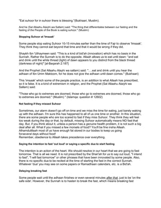 "Eat suhoor for in suhoor there is blessing."(Bukhaari, Muslim).
And he (Sal Allaahu Alaiyhi wa Sallam) said: "The thing that differentiates between our fasting and the
fasting of the People of the Book is eating suhoor." (Muslim)
Stopping Suhoor at 'Imsaak'
Some people stop eating Suhoor 10-15 minutes earlier than the time of Fajr to observe 'Imsaak'.
They think they cannot eat beyond that time and that it would be wrong if they did.
Shaykh Ibn 'Uthaymeen said: "This is a kind of bid'ah (innovation) which has no basis in the
Sunnah. Rather the Sunnah is to do the opposite. Allaah allows us to eat until dawn: "and eat
and drink until the white thread (light) of dawn appears to you distinct from the black thread
(darkness of night)" [al-Baqarah 2:187]
And the Prophet (Sal Allaahu Alayhi wa sallam) said: "….eat and drink until you hear the
adhaan of Ibn Umm Maktoom, for he does not give the adhaan until dawn comes." (Bukhaari)
This 'imsaak' which some of the people practice, is an addition to what Allaah has prescribed,
so it is false. It is a kind of extremism in religion, and the Prophet (Sal Allaahu Alaiyhi wa
Sallam) said:
"Those who go to extremes are doomed, those who go to extremes are doomed, those who go
to extremes are doomed." (Muslim) " (Islamqa: question # 12602)
Not fasting if they missed Suhoor
Sometimes, our alarm doesn't go off on time and we miss the time for eating, just barely waking
up with the adhaan. I'm sure this has happened to all of us one time or another. In this situation,
there are some people who are too scared to fast if they miss Suhoor. They think they will feel
too weak during the day or that, by default, missing Suhoor automatically means NO fast that
day. But, if you think about it, unless a person has a genuine health problem, it is not such a big
deal after all. What if you missed a few morsels of food? You'll be fine insha Allaah.
Alhamdulillaah most of us have enough fat stored in our bodies to keep us going
forseveral days without food!
Remember, obedience to Allaah takes precedence over everything.
Saying the intention to fast 'out loud' or saying a specific dua to start fasting
The intention is an action of the heart. We should resolve in our heart that we are going to fast
tomorrow. That is all we need. It is not prescribed by the Shari'ah for us to say out loud, "I intend
to fast", "I will fast tomorrow" or other phrases that have been innovated by some people. Also,
there is no specific dua to be recited at the time of starting the fast in the correct Sunnah.
Whatever 'dua' you may see on some papers or Ramadhaan calendars, etc. is a Bid'ah.
Delaying breaking fast
Some people wait until the adhaan finishes or even several minutes after that, just to be 'on the
safe side'. However, the Sunnah is to hasten to break the fast, which means breaking fast
 