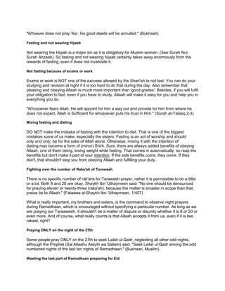 "Whoever does not pray 'Asr, his good deeds will be annulled." (Bukhaari)
Fasting and not wearing Hijaab
Not wearing the Hijaab is a major sin as it is obligatory for Muslim women. (See Surah Nur,
Surah Ahzaab). So fasting and not wearing hijaab certainly takes away enormously from the
rewards of fasting, even if does not invalidate it.
Not fasting because of exams or work
Exams or work is NOT one of the excuses allowed by the Shari'ah to not fast. You can do your
studying and revision at night if it is too hard to do that during the day. Also remember that
pleasing and obeying Allaah is much more important than 'good grades'. Besides, if you will fulfil
your obligation to fast, even if you have to study, Allaah will make it easy for you and help you in
everything you do.
"Whosoever fears Allah, He will appoint for him a way out and provide for him from where he
does not expect, Allah is Sufficient for whosoever puts his trust in Him." (Surah at-Talaaq 2-3)
Mixing fasting and dieting
DO NOT make the mistake of fasting with the intention to diet. That is one of the biggest
mistakes some of us make, especially the sisters. Fasting is an act of worship and should
only and only, be for the sake of Allah alone. Otherwise, mixing it with the intention of
dieting may become a form of (minor) Shirk. Sure, there are always added benefits of obeying
Allaah, one of them being, losing weight while fasting. That comes in automatically, so reap the
benefits but don't make it part of your intention. If the side benefits come, they come. If they
don't, that shouldn't stop you from obeying Allaah and fulfilling your duty.
Fighting over the number of Raka'ah of Taraweeh
There is no specific number of rak'ahs for Taraweeh prayer, rather it is permissible to do a little
or a lot. Both 8 and 20 are okay. Shaykh Ibn 'Uthaymeen said: "No one should be denounced
for praying eleven or twenty-three (raka'ah), because the matter is broader in scope than that,
praise be to Allaah." (Fataawa al-Shaykh Ibn „Uthaymeen, 1/407)
What is really important, my brothers and sisters, is the command to observe night prayers
during Ramadhaan, which is encouraged without specifying a particular number. As long as we
are praying our Taraaweeh, it shouldn't be a matter of dispute or disunity whether it is 8 or 20 or
even more. And of course, what really counts is that Allaah accepts it from us, even if it is two
rakaat, right?
Praying ONLY on the night of the 27th
Some people pray ONLY on the 27th to seek Lailat ul-Qadr, neglecting all other odd nights,
although the Prophet (Sal Allaahu Alaiyhi wa Sallam) said: "Seek Lailat ul-Qadr among the odd
numbered nights of the last ten nights of Ramadhaan." (Bukhaari, Muslim).
Wasting the last part of Ramadhaan preparing for Eid
 