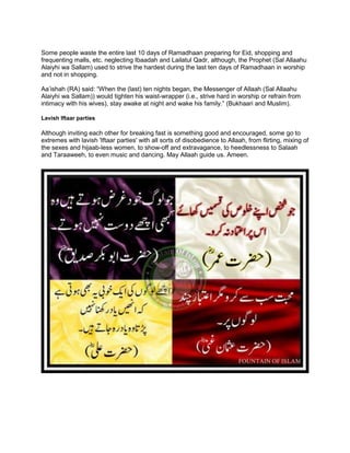Some people waste the entire last 10 days of Ramadhaan preparing for Eid, shopping and
frequenting malls, etc. neglecting Ibaadah and Lailatul Qadr, although, the Prophet (Sal Allaahu
Alaiyhi wa Sallam) used to strive the hardest during the last ten days of Ramadhaan in worship
and not in shopping.
Aa‟ishah (RA) said: “When the (last) ten nights began, the Messenger of Allaah (Sal Allaahu
Alaiyhi wa Sallam)) would tighten his waist-wrapper (i.e., strive hard in worship or refrain from
intimacy with his wives), stay awake at night and wake his family.” (Bukhaari and Muslim).
Lavish Iftaar parties
Although inviting each other for breaking fast is something good and encouraged, some go to
extremes with lavish 'Iftaar parties' with all sorts of disobedience to Allaah, from flirting, mixing of
the sexes and hijaab-less women, to show-off and extravagance, to heedlessness to Salaah
and Taraaweeh, to even music and dancing. May Allaah guide us. Ameen.
 