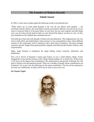 The Founders of Modern Karachi
Sohail Ansari
In 1905 a visitor from London spoke the following words to his Karachi host:
―What strikes me so much about Karachi is the way all you fellows pull together — the
merchants and the railway, the local bodies and the government officials; not only do all of you
seem to sincerely believe in the great future of your port, but you meet together and talk things
over, you all work actively hand in hand, to carry forward the objects you have in view. In fact,
your methods are the methods that command success.‖
The build up to that state took decades of hard work and dedication. This magnanimous city was
rich in multi ethnic and multicultural values giving it a true cosmopolitan colour where different
sections of the community lived in harmony with a great deal of tolerance. The peace brought
economic growth. People freely practiced their religions and followed their beliefs without a fear
of persecution.
Sadly, today Karachi is (in)famous for target killing, money extortion, intolerance and
disharmony.
Not a lot is known of Karachi‘s remote past history. It was a small fishing village. Events
changed the course and the fortunes of the village altered leading it to a vibrant city. In this issue,
I will focus on the figures that contributed to the modernisation and growth of Karachi but will
keep it limited to the pre-partition period. There are a number of people whose contributions can
be praised. Yet, in my view the following are the major contributors. The list can be contested as
you may see it differently. It really will be nice to hear of your views too.
Sir Charles Napier
 