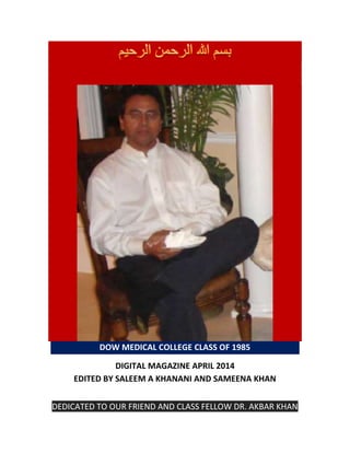 DOW MEDICAL COLLEGE CLASS OF 1985
DIGITAL MAGAZINE APRIL 2014
EDITED BY SALEEM A KHANANI AND SAMEENA KHAN
DEDICATED TO OUR FRIEND AND CLASS FELLOW DR. AKBAR KHAN
 