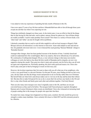 Ramzan Shareef in the UK
Mahwash Gaba Dow 1985
I was asked to write my experience of spending the holy month of Ramzan in the UK.
I have now spent 27 years of my life here and have Alhamdolillah been able to fast all through those years
except one and that was when I was expecting our son.
Things have definitely changed over these years. In the initial years, it was an effort to find all the things
that we like having for iftar and sehri, such as pheni, samosa, baisan for pakora etc. Now all these things
are readily available. I used to make parathay from scratch!! Now there is a variety of frozen foods; even
„sheer maal‟ and „taftan‟ can also be bought with no problems.
I distinctly remember that we used to wait till after maghrib to call our local mosque or Regent‟s Park
Mosque and now all information is on the internet or television. Asian radio helped us start and end our
fast, but gradually television took over. I even witnessed the usual greeting „Ramzan Mubarak‟ change to
„Ramadan Kareem‟.
Amongst other changes, there has been gradual increase in the duration of time. I initially feared and
could not understand how this would happen. But to my surprise, that never affected any of us adversely.
We continued as if nothing had changed. Oh yes, a very welcome change is that many non-muslim
colleagues at work who had no clue about the holy month of Ramadan and its etiquette, are now very
supportive during this month. They greet me when it starts and curiously wait for Eid so they can all wish
me again and congratulate me. Personally speaking, this feels really good and means a lot. I have also
tried to play some part in that by bringing in sweets on Eid every year.
However, the loveliest experience that I do want to share with you all is that one of my neighbours, who
is also a very good friend, is a devout Christian. For the past 20 years, since finding out that we fast every
year, she has made sure that she brings sweets and presents to me on Eid day rather than over Christmas.
She herself finds out when Eid is and always makes sure to visit me on the day and has done that without
fail. She does this to make Eid special for me as she is aware that I do not have any family in the UK and
this is a day when friends and family greet each other and celebrate together. I feel truly blessed.
There are also many more mosques now since I originally came to the UK, and these are not just
converted houses as they used to be before. The mosques hold Taraveeh prayers regularly throughout
Ramzan and of course Eid prayers where sweets are distributed. I have also witnessed an increasing trend
of people sending iftar to the mosque for people who open their fast there.
No matter how many changes have happened over these years, somehow this holy month has given me
strength to endure many hardships. I have certainly felt closer to Allah SWT and felt extremely proud to
be a Muslim.
 