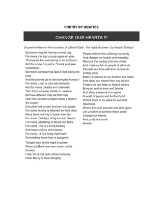 POETRY BY DOWITES
CHANGE OUR HEARTS !!!
(A poem written on the occasion of Lailutul Qadr , the night of power ) by Waqar Siddiqui
Someone may be having a worst day
For many it is just a soap opera on play
Thousands lost everything in an explosion
And for some it is just a ,"shock and awe
"exhibitiion
Someone complaining about food being not
tasty
And thousands go to bed everyday;hungry !
For some , rain is cool and romantic
And for many ;deadly and calamatic
Two drops of water similar in creation
But how different may be their fate
One may become a pearl inside a shell in
the ocean
And other fall as rain and turn into waste
For some fasting is followed by food blast
Many have nothing to break their fast
For some ,holidays bring fun and cheers
For many ;shedding of blood and tears
For some , life is a living fantasy
And means of joy and ecstasy
For many , it is a living nightmare
And nothing more than a quagmire
Tonight may be the night of power
When the Book was sent down by the
Creator
I Ask You Lord! with utmost sincerity
Have Mercy O God Almighty
Please relieve this suffering humanity
And change our hearts and mentality
Remove the doubts from the minds
And make us fair to people of all kinds
Pervade our lives with love and never
ending unity
Make us sincere to our brother and sister
And clean our hearts from any rancor
Forgive us and help us forgive others
Bring an end to wars and famine
And allow everyone to imagine
A world of peace and brotherhood
Where there is no place for evil and
falsehood
Where the truth prevails and all is good
Let us strive to achieve these goals
Change our hearts
And purify our souls
Ameen
 