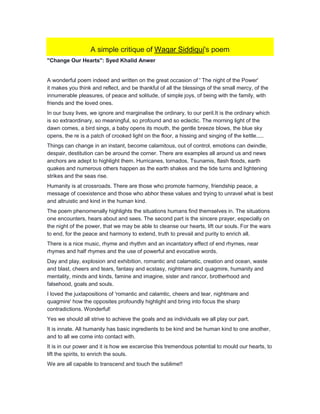 A simple critique of Waqar Siddiqui's poem
"Change Our Hearts": Syed Khalid Anwer
A wonderful poem indeed and written on the great occasion of ' The night of the Power'
it makes you think and reflect, and be thankful of all the blessings of the small mercy, of the
innumerable pleasures, of peace and solitude, of simple joys, of being with the family, with
friends and the loved ones.
In our busy lives, we ignore and marginalise the ordinary, to our peril.It is the ordinary which
is so extraordinary, so meaningful, so profound and so eclectic. The morning light of the
dawn comes, a bird sings, a baby opens its mouth, the gentle breeze blows, the blue sky
opens, the re is a patch of crooked light on the floor, a hissing and singing of the kettle.....
Things can change in an instant, become calamitous, out of control, emotions can dwindle,
despair, destitution can be around the corner. There are examples all around us and news
anchors are adept to highlight them. Hurricanes, tornados, Tsunamis, flash floods, earth
quakes and numerous others happen as the earth shakes and the tide turns and lightening
strikes and the seas rise.
Humanity is at crossroads. There are those who promote harmony, friendship peace, a
message of coexistence and those who abhor these values and trying to unravel what is best
and altruistic and kind in the human kind.
The poem phenomenally highlights the situations humans find themselves in. The situations
one encounters, hears about and sees. The second part is the sincere prayer, especially on
the night of the power, that we may be able to cleanse our hearts, lift our souls. For the wars
to end, for the peace and harmony to extend, truth to prevail and purity to enrich all.
There is a nice music, rhyme and rhythm and an incantatory effect of end rhymes, near
rhymes and half rhymes and the use of powerful and evocative words.
Day and play, explosion and exhibition, romantic and calamatic, creation and ocean, waste
and blast, cheers and tears, fantasy and ecstasy, nightmare and quagmire, humanity and
mentality, minds and kinds, famine and imagine, sister and rancor, brotherhood and
falsehood, goals and souls.
I loved the juxtapositions of 'romantic and calamtic, cheers and tear, nightmare and
quagmire' how the opposites profoundly highlight and bring into focus the sharp
contradictions. Wonderful!
Yes we should all strive to achieve the goals and as individuals we all play our part.
It is innate. All humanity has basic ingredients to be kind and be human kind to one another,
and to all we come into contact with.
It is in our power and it is how we excercise this tremendous potential to mould our hearts, to
lift the spirits, to enrich the souls.
We are all capable to transcend and touch the sublime!!
 