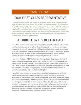 HANEEF HAJI
OUR FIRST CLASS REPRESENTATIVE
Dr Haneef Siddiq currently lives in the city of Preston in the United Kingdom with his
wife Dr. Rubina Japanwala, also a Dow alumni. He works as a stroke physician at the
Salford Royal Hospital. Our bhabhi is an Orthogeriatric consultant at the Royal Preston
Hospital. They have three children; their eldest is Omar who works as a consultant
chemical engineer in Glasgow. Of their two daughters, Afnan has recently completed a
degree in law from the University of Manchester and Razaan is a 3rd
year medical
student at the University of Manchester.
A TRIBUTE BY HIS BETTER HALF
Haneef has always been a driven individual, and he was enthusiastically active in the
social and political aspects of college life and that quality has continued to this day.
He was the CR in the first year of the 1985 batch and he was very much commended
in his role. Additionally, he was heavily involved in fundraising for the Patient Welfare
Association. Whilst at DOW, he was a founding member of the United Memon
Medicos Association (UMMA) and consequently became its Chairman
I was in my third year of DOW when Haneef was just about to graduate. We hadn’t
known each other through our college years but Haneef tells me he had always had
his eye on me. As these things go, his family approached mine and we got married in
1987. After a couple of years of working in Karachi, we moved to Saudi Arabia in 1989
and worked in Makkah for nearly 15 years. After an almost blissful experience in
Makkah, we decided to move to the United Kingdom.
Haneef still enjoys tending to his love for the social and political aspects of life; he
regularly plays sports on the weekends with his friends and also participated in
advocating for the Labour party in the recent UK General Elections. Haneef has always
had a vivacious personality, and that wonderful quality is paired with his rare kindness
and caring nature. I don’t think many wives could boast that they have a husband
who truly emulates the role of a partner who is equal in all aspects, but that is what I
have been blessed with. He helps me cook and look after our household as well as
playing the role of a traditional husband and father to our children. His loving
personality has been a source of joy for my children and me.
 