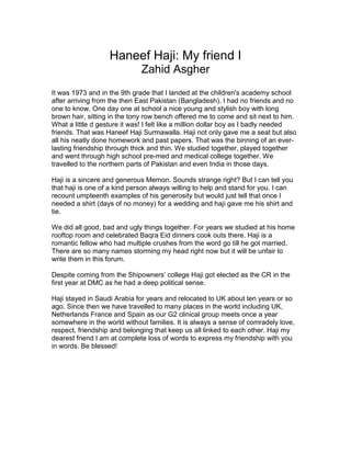 Haneef Haji: My friend I
Zahid Asgher
It was 1973 and in the 9th grade that I landed at the children's academy school
after arriving from the then East Pakistan (Bangladesh). I had no friends and no
one to know. One day one at school a nice young and stylish boy with long
brown hair, sitting in the tony row bench offered me to come and sit next to him.
What a little d gesture it was! I felt like a million dollar boy as I badly needed
friends. That was Haneef Haji Surmawalla. Haji not only gave me a seat but also
all his neatly done homework and past papers. That was the binning of an ever-
lasting friendship through thick and thin. We studied together, played together
and went through high school pre-med and medical college together. We
travelled to the northern parts of Pakistan and even India in those days.
Haji is a sincere and generous Memon. Sounds strange right? But I can tell you
that haji is one of a kind person always willing to help and stand for you. I can
recount umpteenth examples of his generosity but would just tell that once I
needed a shirt (days of no money) for a wedding and haji gave me his shirt and
tie.
We did all good, bad and ugly things together. For years we studied at his home
rooftop room and celebrated Baqra Eid dinners cook outs there. Haji is a
romantic fellow who had multiple crushes from the word go till he got married.
There are so many names storming my head right now but it will be unfair to
write them in this forum.
Despite coming from the Shipowners’ college Haji got elected as the CR in the
first year at DMC as he had a deep political sense.
Haji stayed in Saudi Arabia for years and relocated to UK about ten years or so
ago. Since then we have travelled to many places in the world including UK,
Netherlands France and Spain as our G2 clinical group meets once a year
somewhere in the world without families. It is always a sense of comradely love,
respect, friendship and belonging that keep us all linked to each other. Haji my
dearest friend I am at complete loss of words to express my friendship with you
in words. Be blessed!
 