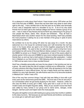 HANEEF HAJI AS I KNOW HIM
FAYYAZ AHMED SHAIKH
It’s a pleasure to write about Hanif whom I have known since 1979 when we first
met in the first year of MBBS. Since then we have been very close to each other
right to this day. I had a terrible time in the first year as my father was terminally
ill and I was in desperate need of a shoulder to cry on. A lot of my very close
friends from DJ didn’t get to the medical college and hence I lacked a group of my
own. I was in need of new friends and found Hanif very welcoming to his group of
nice people like Musa, Zahid, Irfan, Shuaib and Ehtisham. They all lived in
Nazimabad which was another reason for the close bonding. Hanif was probably
the most proactive in adding me as a new member of the group in spite of some
reservations by others.
He confided me to be the acting CR when he was away for a month. He also
welcomed me in his house for combined study and I still remember the roof top
room in his house where we spent a lot of time together preparing for the first
professional MBBS. He used to like my salty tea that I used to bring from home
and treated me with some of the best Memon dishes cooked in his house. Later in
the MBBS he joined us in Hostel 3 for preparation of rest of the exams albeit for
shorter period. At the very end of MBBS he was more inclined towards his Memon
friends than us and we had a brief period of distancing after graduation. I visited
him in Makkah on our first Umrah in 1993 following which he visited us in London
in 1995 and we were more or less reunited forever.
Hanif has a likeable personality and was the key player in the bonding we had as
a group. He used to play the role of a judge in sorting out our differences. In spite
of many criticisms that other friends had for Hanif, they all resorted to him for help
and assistance in many difficult times. He has a happy family and has raised his
children to a very high standard. His wife Rubina was one of my favourite students
in Medical Unit 1 when I was a PG.
One of the very few common things I had with Haji was falling in love with a girl
every year as the newcomers joined the DMC. The love was in the air and only in
our conversation when we got bored studying for the exam. However, unlike me
who was the BHAI of every girl in DMC, many girls had a crush on him for his
modern looks and English linguistic ability. Many of you wouldn’t know that Hanif
was called by many names in our group and to name some…Ganges, Uncle
Sargam, German push and hajiani were the most popular.
We grew old together and are still meeting as a group every few months in addition
to the class reunions. Not because we are best friends and brothers, but because
our wives get on well with each other!!!!!
 