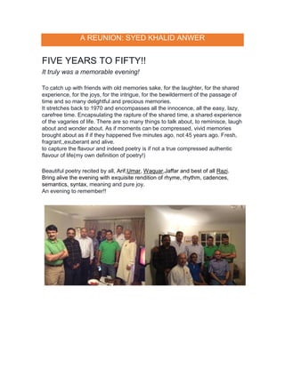 A REUNION: SYED KHALID ANWER
FIVE YEARS TO FIFTY!!
It truly was a memorable evening!
To catch up with friends with old memories sake, for the laughter, for the shared
experience, for the joys, for the intrigue, for the bewilderment of the passage of
time and so many delightful and precious memories.
It stretches back to 1970 and encompasses all the innocence, all the easy, lazy,
carefree time. Encapsulating the rapture of the shared time, a shared experience
of the vagaries of life. There are so many things to talk about, to reminisce, laugh
about and wonder about. As if moments can be compressed, vivid memories
brought about as if if they happened five minutes ago, not 45 years ago. Fresh,
fragrant,,exuberant and alive.
to capture the flavour and indeed poetry is if not a true compressed authentic
flavour of life(my own definition of poetry!)
Beautiful poetry recited by all, Arif,Umar, Waquar,Jaffar and best of all Razi.
Bring alive the evening with exquisite rendition of rhyme, rhythm, cadences,
semantics, syntax, meaning and pure joy.
An evening to remember!!
 