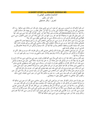 A SHORT STORY by WAQAR SIDDIQUI MD
‫ک‬ ‫مختصر‬ (‫انشابیہ‬‫ه‬) ‫انی‬
‫بیٹی‬ ‫اور‬ ‫باپ‬
‫صدیمی‬ ‫ولار‬ : ‫تحریر‬
‫اک‬ ‫وہ‬ . ‫دیکها‬ ‫میں‬ ‫حالت‬ ‫اس‬ ‫کو‬ ‫باپ‬ ‫بیمار‬ ‫اپنے‬ ‫نے‬ ‫اس‬ ‫جب‬ ‫آئ‬ ‫بهر‬ ‫سے‬ ‫آنسووں‬ ‫دم‬ ‫اک‬ ‫آنکه‬ ُ‫کی‬ ‫اس‬
‫گهور‬ ‫مسلسل‬ ‫کو‬ ‫چهت‬ ‫سے‬ ‫نظروں‬ ‫خالی‬ ‫اور‬ ‫تها‬ ‫پڑا‬ ‫پر‬ ‫بیڈ‬ ‫کے‬ ‫ھسپتال‬ ‫بےساکت‬ ‫طرح‬ ‫کی‬ ‫مجسمے‬
‫.وہ‬ ‫تها‬ ‫رھا‬( ‫نسیان‬dementia‫تها‬ ‫خبر‬ ‫بے‬ ‫سے‬ ‫دنیا‬ ‫کی‬ ‫اطراف‬ ‫اپنے‬ ‫اور‬ ‫تها‬ ‫مبتال‬ ‫میں‬ ‫بیماری‬ ‫کی‬ )
‫اسے‬ ‫سے‬ ‫ھاتهوں‬ ‫اپنے‬ ‫اور‬ ‫آتی‬ ‫ولت‬ ‫کے‬ ‫ڈنر‬ ‫اور‬ ‫لنچ‬ ‫روز‬ ‫ھر‬ ‫جو‬ ‫تها‬ ‫پۂنچانتا‬ ‫نۂ‬ ‫بهی‬ ‫کو‬ ‫بیٹی‬ ‫اپنی‬ ‫اور‬
‫پاتا‬ ‫اتار‬ ‫سے‬ ‫حلك‬ ‫لممے‬ ‫تین‬ ‫دو‬ ‫سے‬ ‫مشکل‬ ‫بڑی‬ ‫وہ‬ ‫آؤر‬ ‫کرتی‬ ‫کوشش‬ ‫کی‬ ‫کهالنے‬
‫میں‬ ‫وارڈ‬ ‫نے‬ ُ‫میں‬‫مجهے‬ ‫کا‬ ‫جس‬ ‫پوچها‬ ‫میں‬ ‫بارے‬ ‫کے‬ ‫شخص‬ ‫بوڑھے‬ ‫اس‬ ‫سے‬ ‫نرس‬ ‫کر‬ ‫ھو‬ ‫داخل‬
‫کیا‬ ‫اشارا‬ ‫طرف‬ ‫کی‬ ‫کمرے‬ ‫کے‬ ‫سامنے‬ ‫بلکل‬ ‫کے‬ ‫اسٹیشن‬ ‫نرسنگ‬ ‫نے‬ ‫.نرس‬ ‫تها‬ ‫کرنا‬ ‫معابنہ‬ ‫نفسیاتی‬
‫پکڑے‬ ‫ھاته‬ ‫سیدھا‬ ‫کا‬ ‫اس‬ ‫لڑکی‬ ‫نوجوان‬ ‫اک‬ ‫آؤر‬ ‫تها‬ ‫لیٹا‬ ‫پر‬ ‫بیڈ‬ ‫شخص‬ ‫کمزورونحیف‬ ‫نہایت‬ ‫اک‬ ‫جۂاں‬
‫تهی‬ ‫ھوئ‬ ‫جهکی‬ ‫پر‬ ‫اس‬ ‫ھوبے‬
‫می‬‫تو‬ ‫ڈالی‬ ‫نظر‬ ‫سرسری‬ ‫اک‬ ‫طرف‬ ‫کی‬ ‫کمرے‬ ‫ھوبے‬ ‫پڑھتے‬ ‫کو‬ ‫چارٹ‬ ‫کے‬ ‫شخص‬ ‫بوڑھے‬ ‫اس‬ ‫نے‬ ‫ں‬
‫وہ‬ ‫اور‬ ‫تهی‬ ‫رھی‬ ‫دے‬ ‫بوسۂ‬ ‫پر‬ ‫ماتهے‬ ‫میں‬ ‫انداز‬ُ‫پیاربهرے‬ ‫والۂانۂ‬ ‫کو‬ ‫بوڑھے‬ ‫اس‬ ‫لڑکی‬ ‫وہ‬ ُ‫ہ‬‫ک‬ ‫دیکها‬
‫۔‬ ‫تها‬ ‫رھا‬ ‫مسکرا‬
‫سواالت‬ ‫سے‬ ‫بوڑھے‬ ‫نے‬ ‫.میں‬ ‫ھوئ‬ ‫کهڑی‬ ‫اٹه‬ ‫سے‬ ‫بیڈ‬ ‫کے‬ ‫باپ‬ ‫وہ‬ ‫تو‬ ‫ھوا‬ ‫داخل‬ ‫میں‬ ‫کمرے‬ ‫میں‬‫شروع‬
‫لڑکی‬ ‫نوجوان‬ ‫نے‬ ‫.میں‬ ‫ھے‬ ‫جانتا‬ ‫پتہ‬ ‫نام‬ ‫اپنا‬ ‫ھی‬ ‫نۂ‬ ‫اور‬ ‫جانتا‬ ‫نۂیں‬ ‫کو‬ ‫لڑکی‬ ‫اس‬ ‫وہ‬ ‫کہ‬ ‫چال‬ ‫پتہ‬ ‫تو‬ ‫کبے‬
" ‫بولی‬ ‫ھوبے‬ ‫پوچهتے‬ ‫آنسو‬ ‫اپنے‬ ‫سے‬ ‫رومال‬ ‫اور‬ ‫ھوئ‬ ‫نۂ‬ ‫حیران‬ ‫لطعی‬ ‫وہ‬ ‫تو‬ ‫کیا‬ ‫ذکر‬ ‫کا‬ ‫اس‬ ‫جب‬ ‫سے‬
‫ش‬ ‫بوڑھا‬ ‫،یۂ‬ ‫ھوں‬ ‫جانتی‬ ‫کو‬ ‫اس‬ ‫تو‬ ‫میں‬ ‫لیکن‬ ‫ھوا‬ ‫کیا‬ ‫تو‬ ‫جانتا‬ ‫نۂیں‬ ‫مجهے‬ ‫یۂ‬‫جس‬ ‫ھے‬ ‫باپ‬ ‫میرا‬ ‫خص‬
‫کے‬ ‫دق‬ ُ‫تپ‬ ‫ماں‬ ‫میری‬ ‫اور‬ ‫تهی‬ ‫کی‬ ‫مہینے‬ ‫چه‬ ‫میں‬ ‫جب‬ ‫ھے‬ ‫کی‬ ‫پرورش‬ ‫میری‬ ‫سے‬ ‫ولت‬ ‫اس‬ ‫نے‬
‫میں‬ ‫اور‬ ‫ھے‬ ‫پاال‬ ‫کر‬ ‫بن‬ ‫دونوں‬ ‫پاپ‬ ‫اور‬ ‫ماں‬ ‫مجهے‬ ‫نے‬ ‫شخص‬ ‫۔اس‬ ‫تهی‬ ‫گا‬ ‫پا‬ ‫وفات‬ ‫میں‬ ‫مرض‬ ‫موزی‬
‫س‬ ‫اپنے‬ ‫ھمیشہ‬ ‫اسے‬ ‫میں‬ ‫اور‬ ‫ھے‬ ‫رھتا‬ ‫ساته‬ ‫میرے‬ ‫یۂ‬ ، ‫ھوں‬ ‫سے‬ ‫وجہ‬ ‫کی‬ ‫اس‬ ‫ھوں‬ ‫آج‬ ‫کچه‬ ‫جو‬‫اته‬
. ‫پہنچانے‬ ‫نۂ‬ ‫بهی‬ ‫کبهی‬ ‫مجهے‬ ‫یۂ‬ ‫چاھے‬ ،‫گی‬ ‫رکهوں‬
‫کۂ‬ ‫دیکها‬ ‫نے‬ ‫میں‬ ‫تو‬ ‫گذرا‬ ‫سے‬ ‫سامنے‬ ‫کے‬ ‫کمرے‬ ‫کے‬ ‫بوڑھے‬ ‫اس‬ ‫جب‬ ‫کر‬ ‫لکه‬ ‫نوٹس‬ ‫میں‬ ‫چارٹ‬ ‫میں‬
‫سر‬ ‫میں‬ ‫گود‬ ‫کی‬ ‫اس‬ ‫طرح‬ ‫کی‬ ‫بچۂ‬ ‫معصوم‬ ‫اک‬ ‫باوجود‬ ‫کے‬ ‫جاننے‬ ‫نۂ‬ ‫کو‬ ‫لڑکی‬ ‫اس‬ ‫شخص‬ ‫بوڑھا‬ ‫وہ‬
‫مطم‬ ‫طرح‬ ‫اس‬ ‫تک‬ ‫آج‬ ‫نے‬ ‫میں‬ ‫اور‬ ‫تها‬ ‫رھا‬ ‫سو‬ ‫کے‬ ‫رکه‬‫ھوبے‬ ‫سوتے‬ ‫کو‬ ‫کسی‬ ‫کر‬ ‫ھو‬ ‫فکر‬ ‫بے‬ ‫اور‬ ‫بن‬
‫بڑی‬ ‫اب‬ ‫گاڑی‬ ‫میری‬ ‫مگر‬ ‫لبے‬ ‫کے‬ ‫جانے‬ ‫میں‬ ‫پارٹی‬ ‫ڈنر‬ ‫اک‬ ‫تها‬ ‫تو‬ ‫نکال‬ ‫سے‬ ‫ھسپتال‬ ‫.میں‬ ‫دیکها‬ ‫نۂیں‬
‫میں‬ ‫ھوم‬ ‫اولڈ‬ ‫اک‬ ‫سے‬ ‫برسوں‬ ‫باپ‬ ‫میرا‬ ‫جہاں‬ ‫تهی‬ ‫رھی‬ ‫دوڑ‬ ‫طرف‬ ‫کی‬ ‫لصبے‬ ‫دراز‬ ‫دور‬ ‫اک‬ ‫سے‬ ‫تیزی‬
‫دیکه‬ ‫نہیں‬ ‫اسے‬ ‫سے‬ ‫نےمۂینوں‬ ‫میں‬ ‫اور‬ ‫تها‬ ‫پزیر‬ ‫رہابش‬!!!! ‫تها‬ ‫ا‬
 