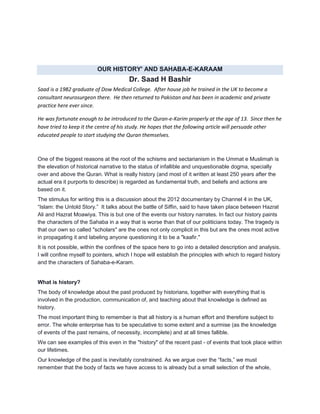 OUR HISTORY' AND SAHABA-E-KARAAM
Dr. Saad H Bashir
Saad is a 1982 graduate of Dow Medical College. After house job he trained in the UK to become a
consultant neurosurgeon there. He then returned to Pakistan and has been in academic and private
practice here ever since.
He was fortunate enough to be introduced to the Quran-e-Karim properly at the age of 13. Since then he
have tried to keep it the centre of his study. He hopes that the following article will persuade other
educated people to start studying the Quran themselves.
One of the biggest reasons at the root of the schisms and sectarianism in the Ummat e Muslimah is
the elevation of historical narrative to the status of infallible and unquestionable dogma, specially
over and above the Quran. What is really history (and most of it written at least 250 years after the
actual era it purports to describe) is regarded as fundamental truth, and beliefs and actions are
based on it.
The stimulus for writing this is a discussion about the 2012 documentary by Channel 4 in the UK,
“Islam: the Untold Story.” It talks about the battle of Siffin, said to have taken place between Hazrat
Ali and Hazrat Moawiya. This is but one of the events our history narrates. In fact our history paints
the characters of the Sahaba in a way that is worse than that of our politicians today. The tragedy is
that our own so called "scholars" are the ones not only complicit in this but are the ones most active
in propagating it and labeling anyone questioning it to be a "kaafir."
It is not possible, within the confines of the space here to go into a detailed description and analysis.
I will confine myself to pointers, which I hope will establish the principles with which to regard history
and the characters of Sahaba-e-Karam.
What is history?
The body of knowledge about the past produced by historians, together with everything that is
involved in the production, communication of, and teaching about that knowledge is defined as
history.
The most important thing to remember is that all history is a human effort and therefore subject to
error. The whole enterprise has to be speculative to some extent and a surmise (as the knowledge
of events of the past remains, of necessity, incomplete) and at all times fallible.
We can see examples of this even in the "history" of the recent past - of events that took place within
our lifetimes.
Our knowledge of the past is inevitably constrained. As we argue over the “facts,” we must
remember that the body of facts we have access to is already but a small selection of the whole,
 