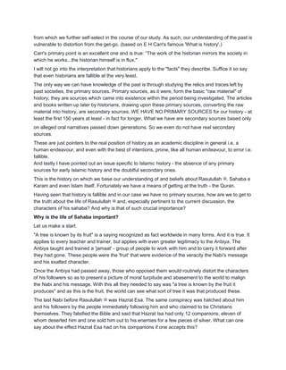 from which we further self-select in the course of our study. As such, our understanding of the past is
vulnerable to distortion from the get-go. (based on E H Carr's famous 'What is history'.)
Carr's primary point is an excellent one and is true: “The work of the historian mirrors the society in
which he works...the historian himself is in flux."
I will not go into the interpretation that historians apply to the "facts" they describe. Suffice it so say
that even historians are fallible at the very least.
The only way we can have knowledge of the past is through studying the relics and traces left by
past societies, the primary sources. Primary sources, as it were, form the basic "raw material" of
history; they are sources which came into existence within the period being investigated. The articles
and books written up later by historians, drawing upon these primary sources, converting the raw
material into history, are secondary sources. WE HAVE NO PRIMARY SOURCES for our history - at
least the first 150 years at least - in fact for longer. What we have are secondary sources based only
on alleged oral narratives passed down generations. So we even do not have real secondary
sources.
These are just pointers to the real position of history as an academic discipline in general i.e. a
human endeavour, and even with the best of intentions, prone, like all human endeavour, to error i.e.
fallible.
And lastly I have pointed out an issue specific to Islamic history - the absence of any primary
sources for early Islamic history and the doubtful secondary ones.
This is the history on which we base our understanding of and beliefs about Rasulullah ‫,ﷺ‬ Sahaba e
Karam and even Islam itself. Fortunately we have a means of getting at the truth - the Quran.
Having seen that history is fallible and in our case we have no primary sources, how are we to get to
the truth about the life of Rasulullah ‫ﷺ‬ and, especially pertinent to the current discussion, the
characters of his sahaba? And why is that of such crucial importance?
Why is the life of Sahaba important?
Let us make a start.
"A tree is known by its fruit" is a saying recognized as fact worldwide in many forms. And it is true. It
applies to every teacher and trainer, but applies with even greater legitimacy to the Anbiya. The
Anbiya taught and trained a 'jamaat' - group of people to work with him and to carry it forward after
they had gone. These people were the 'fruit' that were evidence of the veracity the Nabi's message
and his exalted character.
Once the Anbiya had passed away, those who opposed them would routinely distort the characters
of his followers so as to present a picture of moral turpitude and abasement to the world to malign
the Nabi and his message. With this all they needed to say was "a tree is known by the fruit it
produces" and as this is the fruit, the world can see what sort of tree it was that produced these.
The last Nabi before Rasulullah ‫ﷺ‬ was Hazrat Esa. The same conspiracy was hatched about him
and his followers by the people immediately following him and who claimed to be Christians
themselves. They falsified the Bible and said that Hazrat Isa had only 12 companions, eleven of
whom deserted him and one sold him out to his enemies for a few pieces of silver. What can one
say about the effect Hazrat Esa had on his companions if one accepts this?
 