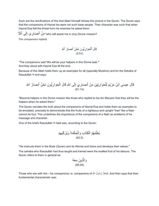 Such are the ramifications of this that Allah Himself refutes this picture in the Quran. The Quran says
that the companions of Hazrat Isa were not such base people. Their character was such that when
Hazrat Esa felt the threat from his enemies he asked them:
ِ َ‫ٱّلل‬ ‫ى‬َ‫ل‬ِ‫إ‬ ٓ‫ى‬ ِ‫ار‬َ‫ص‬‫ن‬َ‫أ‬ ۡ‫ن‬َ‫م‬ۖ "who will assist me in (my) Divine mission?
The companions replied:
ِ َ‫ٱّلل‬ ُ‫ار‬َ‫ص‬‫ن‬َ‫أ‬ ُ‫ن‬ ۡ‫َح‬‫ن‬ َ‫ُّون‬‫ي‬ ِ‫ار‬ َ‫و‬َ‫ح‬ۡ‫ٱل‬ َ‫ل‬‫ا‬َ‫ق‬
(3:51)
"The companions said 'We will be your helpers in this Divine task.'"
And they stood with Hazrat Esa till the end.
Because of this Allah holds them up as examples for all (specially Muslims) and for the Sahaba of
Rasulullah ‫ﷺ‬ and says:
َ‫أ‬ ْ‫ن‬َ‫م‬ َ‫ين‬ِّ‫ي‬ ِ‫ار‬ َ‫و‬َ‫ح‬ْ‫ل‬ِ‫ل‬ َ‫م‬َ‫ي‬ ْ‫ر‬َ‫م‬ ُ‫ْن‬‫ب‬‫ا‬ ‫ى‬َ‫س‬‫ي‬ِ‫ع‬ َ‫ل‬‫ا‬َ‫ق‬ِ َ‫اّلل‬ ُ‫ار‬َ‫ص‬‫ن‬َ‫أ‬ ُ‫ن‬ْ‫َح‬‫ن‬ َ‫ُّون‬‫ي‬ ِ‫ار‬ َ‫و‬َ‫ح‬ْ‫ال‬ َ‫ل‬‫ا‬َ‫ق‬ ِ َ‫اّلل‬ ‫ى‬َ‫ل‬ِ‫إ‬ ‫ي‬ ِ‫ار‬َ‫ص‬‫ن‬
(61:14)
"Become helpers in the Divine mission like those who replied to Isa ibn Maryam that they will be the
helpers when he asked them."
The Quran narrates the truth about the companions of Hazrat Esa and holds them as examples to
be emulated, precisely to demonstrate that the fruits of a righteous and upright "tree" like a Nabi
cannot be foul. This underlines the importance of the companions of a Nabi as emblems of his
message and character.
One of the briefs Rasulullah ‫ﷺ‬ held was, according to the Quran:
ْ‫م‬ِ‫ه‬‫ي‬ِّ‫ك‬ َ‫ز‬ُ‫ي‬ َ‫و‬ َ‫ة‬َ‫م‬ْ‫ك‬ ِ‫ح‬ْ‫ال‬ َ‫و‬ َ‫اب‬َ‫ت‬ِ‫ك‬ْ‫ال‬ ُ‫م‬ُ‫ه‬ُ‫م‬ِّ‫ل‬َ‫ع‬ُ‫ي‬
(62:2)
"He instructs them in the Book (Quran) and its Hikmat and trains and develops their selves."
The sahaba who Rasulullah had thus taught and trained were the exalted fruit of his labours. The
Quran refers to them in general as:
ُ‫ه‬َ‫ع‬َ‫م‬ َ‫ِين‬‫ذ‬َ‫ال‬ َ‫و‬
(48:29)
Those who are with him - his companions i.e. companions of ِ َ‫اّلل‬ ُ‫ل‬‫و‬ُ‫س‬َ‫ر‬ ٌ‫د‬َ‫م‬َ‫ح‬ُّ‫م‬. And then says that their
fundamental characteristic was:
 