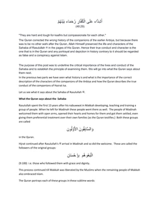 ْ‫م‬ُ‫ه‬َ‫ن‬ْ‫ي‬َ‫ب‬ ‫اء‬َ‫م‬َ‫ح‬ُ‫ر‬ ِ‫ار‬َ‫ف‬ُ‫ك‬ْ‫ال‬ ‫ى‬َ‫ل‬َ‫ع‬ ‫َاء‬‫د‬ِ‫ش‬َ‫أ‬
(48:29)
"They are hard and tough for kaafirs but compassionate for each other."
The Quran corrected the wrong history of the companions of the earlier Anbiya, but because there
was to be no other wahi after the Quran, Allah Himself preserved the life and characters of the
Sahaba of Rasulullah ‫ﷺ‬ in the pages of His Quran. Hence their true conduct and character is the
one that is in the Quran and any portrayal and depiction in history contrary to it should be regarded
as false and a conspiracy against Islam.
The purpose of this post was to underline the critical importance of the lives and conduct of the
Sahaba and to establish the principle of examining them. We will go into what the Quran says about
them next.
In the previous two parts we have seen what history is and what is the importance of the correct
description of the characters of the companions of the Anbiya and how the Quran describes the true
conduct of the companions of Hazrat Isa.
Let us see what it says about the Sahaba of Rasulullah ‫.ﷺ‬
What the Quran says about the Sahaba
Rasulullah spent the first 13 years after his nabuwwat in Makkah developing, teaching and training a
group of people. When he left for Madinah these people went there as well. The people of Madinah
welcomed them with open arms, opened their hearts and homes for them and got them settled, even
giving them preferential treatment over their own families (as the Quran testifies.) Both these groups
are called
‫ون‬ُ‫ل‬ َّ‫و‬َ‫أل‬‫ا‬ َ‫ون‬ُ‫م‬ِ‫ب‬‫ا‬َّ‫س‬‫ال‬ َ‫و‬
in the Quran.
Hijrat continued after Rasulullah's ‫ﷺ‬ arrival in Madinah and so did the welcome. These are called the
followers of the original groups:
‫ان‬َ‫س‬ْ‫ح‬ ِ‫إ‬ِ‫ب‬ ‫م‬ُ‫ھ‬‫و‬ُ‫ع‬َ‫ب‬َّ‫ت‬‫ا‬
(9:100) i.e. those who followed them with grace and dignity.
This process continued till Makkah was liberated by the Muslims when the remaining people of Makkah
also embraced Islam.
The Quran portrays each of these groups in these sublime words:
 