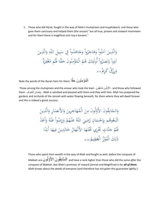 1. Those who did Hijrat, fought in the way of Allah ( muhajireen and mujahideen) and those who
gave them sanctuary and helped them (the ansaar) "are all true, proven and stalwart momineen
and for them there is maghfirat and rizq e kareem."
Note the words of the Quran here for them: ‫ا‬ًّ‫م‬َ‫ح‬ َ‫ون‬ُ‫ن‬ِ‫م‬ْ‫ؤ‬ُ‫م‬ْ‫ال‬
Those among the muhajireen and the ansaar who took the lead - َ‫ون‬ُ‫م‬ِ‫ب‬‫َّا‬‫س‬‫ل‬ ‫ون‬ُ‫ل‬ َّ‫و‬َ‫أل‬‫ا‬ - and those who followed
them - ‫ُم‬‫ھ‬‫و‬ُ‫ع‬َ‫ب‬َّ‫ت‬‫ا‬ ‫ان‬َ‫س‬ْ‫ح‬ِ‫إ‬ِ‫ب‬ - Allah is satisfied and pleased with them and they with Him. Allah has prepared the
gardens and orchards of the Jannah with water flowing beneath, for them where they will dwell forever
and this is indeed a great success:
Those who spent their wealth in the way of Allah and fought as well, before the conquest of
Makkah are ‫ون‬ُ‫ل‬ َّ‫و‬َ‫أل‬‫ا‬ َ‫ون‬ُ‫م‬ِ‫ب‬‫ا‬َّ‫س‬‫ال‬ and have a rank higher than those who did the same after the
conquest of Makkah. But Allah's promises of reward (Jannat and Maghfirat) is for all of them.
Allah knows about the deeds of everyone (and therefore has not given this guarantee lightly.):
 