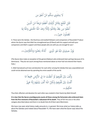 4. These were the Sahaba - the illustrious and exalted followers and companions of Rasulullah ‫ﷺ‬ about
whom the Quran says that Allah has strengthened you (O Rasul) with His support and with your
companions and Allah's support and these people who are with you are enough for you":
(The Quran does make an exception of the general Bedouin who embraced Islam perhaps because of its
dominance. They do not count among those mentioned above as Iman had not entered their hearts
fully.)
5. Allah had placed such love and devotion for each other among the Sahaba that was unparalleled and
could not be obtained even by spending the entire wealth of the world:
Thus their affection and devotion for each other was created in their hearts by Allah Himself.
It is clear that the Quran unambiguously counts all those among the fortunates who embraced Islam
from the first moments of Rasulullah's nabuwwat till his death. They all fall into one or the other
category described above and there is no doubt that all of them were Momineen.
We have now seen what history really amounts to, in general. We know what our history tells us
about the Sahaba (and indeed about Rasulullah ‫.)ﷺ‬ We have seen what the Quran says about the
Sahaba.
 