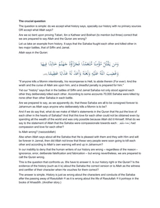 The crucial question
The question is simple: do we accept what history says, specially our history with no primary sources
OR accept what Allah says?
Are we so bent upon proving Tabari, Ibn e Katheer and Bokhari (to mention but three) correct that
we are prepared to say Allah and the Quran are wrong?
Let us take an example from history. It says that the Sahaba fought each other and killed other in
two major battles, that of Siffin and Jamal.
Allah says in the Quran:
"If anyone kills a Momin intentionally, his recompense is Hell, to abide therein (For ever): And the
wrath and the curse of Allah are upon him, and a dreadful penalty is prepared for him."
Yet our “history” says that in the battles of Siffin and Jamal Sahaba not only stood against each
other they deliberately killed each other. According to some accounts 70,000 Sahaba were killed by
none other than other Sahaba in each battle.
Are we prepared to say, as we apparently do, that these Sahaba are all to be consigned forever to
Jahannum as Allah says anyone who deliberately kills a Momin is to be?
And if we do say that, what do we make of Allah‟s statements in the Quran that He put the love of
each other in the hearts of Sahaba? And that this love for each other could not be obtained even by
spending all the wealth of the world and was only possible because Allah did it Himself. What do we
say to the statement of Allah that the Sahaba were compassionate towards each : ْ‫م‬ُ‫ه‬َ‫ن‬ْ‫ي‬َ‫ب‬ ‫اء‬َ‫م‬َ‫ح‬ُ‫ر‬ had
compassion and love for each other?
Is Allah wrong? (naoozobillah)
Also when Allah says about all the Sahaba that He is pleased with them and they with Him and will
be forever in Jannat, then did Allah not know that these very people were soon going to kill each
other and according to Allah‟s own warning will end up in Jahannum?
In our inability to deny that the human writers of our history are wrong – regardless of the reason -
ignorance, error, deliberate falsification and fabrication – but wrong nevertheless, we are prepared to
call the Quran wrong.
This is the question that confronts us. We have to answer it. Is our history right or the Quran? Is the
evidence of the history (such as it is) about the Sahaba the correct version or is Allah as the witness
and certifier of their character when He vouches for them correct?
The answer is simple. History is just as wrong about the characters and conducts of the Sahaba
after the passing away of Rasulullah ‫ﷺ‬ as it is wrong about the life of Rasulullah ‫ﷺ‬ it portrays in the
books of Ahaadith. (Another story.)
 