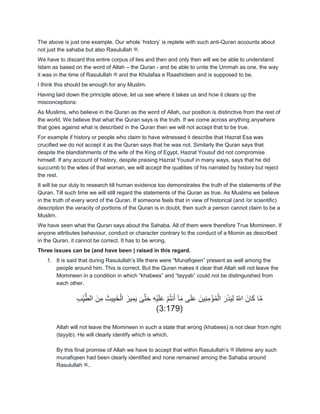 The above is just one example. Our whole „history‟ is replete with such anti-Quran accounts about
not just the sahaba but also Rasulullah ‫.ﷺ‬
We have to discard this entire corpus of lies and then and only then will we be able to understand
Islam as based on the word of Allah – the Quran - and be able to unite the Ummah as one, the way
it was in the time of Rasulullah ‫ﷺ‬ and the Khulafaa e Raashideen and is supposed to be.
I think this should be enough for any Muslim.
Having laid down the principle above, let us see where it takes us and how it clears up the
misconceptions:
As Muslims, who believe in the Quran as the word of Allah, our position is distinctive from the rest of
the world. We believe that what the Quran says is the truth. If we come across anything anywhere
that goes against what is described in the Quran then we will not accept that to be true.
For example if history or people who claim to have witnessed it describe that Hazrat Esa was
crucified we do not accept it as the Quran says that he was not. Similarly the Quran says that
despite the blandishments of the wife of the King of Egypt, Hazrat Yousuf did not compromise
himself. If any account of history, despite praising Hazrat Yousuf in many ways, says that he did
succumb to the wiles of that woman, we will accept the qualities of his narrated by history but reject
the rest.
It will be our duty to research till human evidence too demonstrates the truth of the statements of the
Quran. Till such time we will still regard the statements of the Quran as true. As Muslims we believe
in the truth of every word of the Quran. If someone feels that in view of historical (and /or scientific)
description the veracity of portions of the Quran is in doubt, then such a person cannot claim to be a
Muslim.
We have seen what the Quran says about the Sahaba. All of them were therefore True Momineen. If
anyone attributes behaviour, conduct or character contrary to the conduct of a Momin as described
in the Quran, it cannot be correct. It has to be wrong.
Three issues can be (and have been ) raised in this regard.
1. It is said that during Rasulullah‟s life there were “Munafiqeen” present as well among the
people around him. This is correct. But the Quran makes it clear that Allah will not leave the
Momineen in a condition in which “khabees” and “tayyab” could not be distinguished from
each other.
ِ‫ب‬ِّ‫ي‬َ‫الط‬ َ‫ن‬ِ‫م‬ َ‫يث‬ِ‫ب‬َ‫خ‬ْ‫ال‬ َ‫يز‬ِ‫م‬َ‫ي‬ َ‫ى‬َ‫ت‬َ‫ح‬ ِ‫ه‬ْ‫ي‬َ‫ل‬َ‫ع‬ ْ‫م‬ُ‫ت‬‫ن‬َ‫أ‬ ‫آ‬َ‫م‬ ‫ى‬َ‫ل‬َ‫ع‬ َ‫ِين‬‫ن‬ِ‫م‬ْ‫ؤ‬ُ‫م‬ْ‫ال‬ َ‫ر‬َ‫ذ‬َ‫ي‬ِ‫ل‬ ُ ّ‫اّلل‬ َ‫ان‬َ‫ك‬ ‫ا‬َ‫م‬
(3:179)
Allah will not leave the Momineen in such a state that wrong (khabees) is not clear from right
(tayyib). He will clearly identify which is which.
By this final promise of Allah we have to accept that within Rasulullah‟s ‫ﷺ‬ lifetime any such
munafiqeen had been clearly identified and none remained among the Sahaba around
Rasulullah ‫..ﷺ‬
 