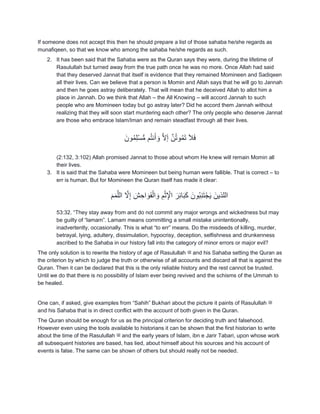 If someone does not accept this then he should prepare a list of those sahaba he/she regards as
munafiqeen, so that we know who among the sahaba he/she regards as such.
2. It has been said that the Sahaba were as the Quran says they were, during the lifetime of
Rasulullah but turned away from the true path once he was no more. Once Allah had said
that they deserved Jannat that itself is evidence that they remained Momineen and Sadiqeen
all their lives. Can we believe that a person is Momin and Allah says that he will go to Jannah
and then he goes astray deliberately. That will mean that he deceived Allah to allot him a
place in Jannah. Do we think that Allah – the All Knowing – will accord Jannah to such
people who are Momineen today but go astray later? Did he accord them Jannah without
realizing that they will soon start murdering each other? The only people who deserve Jannat
are those who embrace Islam/Iman and remain steadfast through all their lives.
َ‫ون‬ُ‫م‬ِ‫ل‬ْ‫س‬ُّ‫م‬ ‫م‬ُ‫ت‬‫ن‬َ‫أ‬ َ‫و‬ َ‫ال‬َ‫إ‬ َ‫ن‬ُ‫ت‬‫و‬ُ‫م‬َ‫ت‬ َ‫ال‬َ‫ف‬
(2:132, 3:102) Allah promised Jannat to those about whom He knew will remain Momin all
their lives.
3. It is said that the Sahaba were Momineen but being human were fallible. That is correct – to
err is human. But for Momineen the Quran itself has made it clear:
‫اللذ‬َ‫م‬َ‫م‬َ‫الل‬ َ‫ال‬ِ‫إ‬ َ‫ش‬ ِ‫اح‬ َ‫و‬َ‫ف‬ْ‫ال‬ َ‫و‬ ِ‫م‬ْ‫ث‬ِ ْ‫اْل‬ َ‫ر‬ِ‫ئ‬‫ا‬َ‫ب‬َ‫ك‬ َ‫ُون‬‫ب‬ِ‫ن‬َ‫ت‬ْ‫ج‬َ‫ي‬ َ‫ين‬
53:32. “They stay away from and do not commit any major wrongs and wickedness but may
be guilty of “lamam”. Lamam means committing a small mistake unintentionally,
inadvertently, occasionally. This is what “to err” means. Do the misdeeds of killing, murder,
betrayal, lying, adultery, dissimulation, hypocrisy, deception, selfishness and drunkenness
ascribed to the Sahaba in our history fall into the category of minor errors or major evil?
The only solution is to rewrite the history of age of Rasulullah ‫ﷺ‬ and his Sahaba setting the Quran as
the criterion by which to judge the truth or otherwise of all accounts and discard all that is against the
Quran. Then it can be declared that this is the only reliable history and the rest cannot be trusted.
Until we do that there is no possibility of Islam ever being revived and the schisms of the Ummah to
be healed.
One can, if asked, give examples from “Sahih” Bukhari about the picture it paints of Rasulullah ‫ﷺ‬
and his Sahaba that is in direct conflict with the account of both given in the Quran.
The Quran should be enough for us as the principal criterion for deciding truth and falsehood.
However even using the tools available to historians it can be shown that the first historian to write
about the time of the Rasulullah ‫ﷺ‬ and the early years of Islam, ibn e Jarir Tabari, upon whose work
all subsequent histories are based, has lied, about himself about his sources and his account of
events is false. The same can be shown of others but should really not be needed.
 