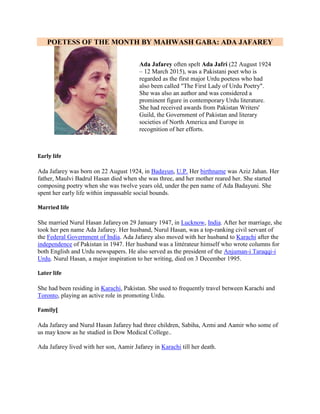 POETESS OF THE MONTH BY MAHWASH GABA: ADA JAFAREY
Ada Jafarey often spelt Ada Jafri (22 August 1924
– 12 March 2015), was a Pakistani poet who is
regarded as the first major Urdu poetess who had
also been called "The First Lady of Urdu Poetry".
She was also an author and was considered a
prominent figure in contemporary Urdu literature.
She had received awards from Pakistan Writers'
Guild, the Government of Pakistan and literary
societies of North America and Europe in
recognition of her efforts.
Early life
Ada Jafarey was born on 22 August 1924, in Badayun, U.P. Her birthname was Aziz Jahan. Her
father, Maulvi Badrul Hasan died when she was three, and her mother reared her. She started
composing poetry when she was twelve years old, under the pen name of Ada Badayuni. She
spent her early life within impassable social bounds.
Married life
She married Nurul Hasan Jafareyon 29 January 1947, in Lucknow, India. After her marriage, she
took her pen name Ada Jafarey. Her husband, Nurul Hasan, was a top-ranking civil servant of
the Federal Government of India. Ada Jafarey also moved with her husband to Karachi after the
independence of Pakistan in 1947. Her husband was a littérateur himself who wrote columns for
both English and Urdu newspapers. He also served as the president of the Anjuman-i Taraqqi-i
Urdu. Nurul Hasan, a major inspiration to her writing, died on 3 December 1995.
Later life
She had been residing in Karachi, Pakistan. She used to frequently travel between Karachi and
Toronto, playing an active role in promoting Urdu.
Family[
Ada Jafarey and Nurul Hasan Jafarey had three children, Sabiha, Azmi and Aamir who some of
us may know as he studied in Dow Medical College..
Ada Jafarey lived with her son, Aamir Jafarey in Karachi till her death.
 
