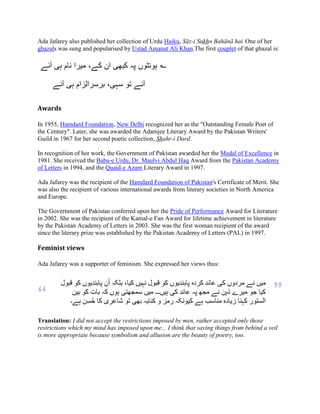 Ada Jafarey also published her collection of Urdu Haiku, - u B .
One of her
ghazals was sung and popularised by Ustad Amanat Ali Khan.The first couplet of that ghazal is:
‫ہی‬ ‫نام‬ ‫میرا‬ ،‫کے‬ ‫ان‬ ‫کبهی‬ ‫پہ‬ ‫ہونٹوں‬‫آبے‬ ؎
‫آبے‬ ‫ہی‬ ‫برسرالزام‬ ،‫سہی‬ ‫تو‬ ‫آبے‬
Awards
In 1955, Hamdard Foundation, New Delhi recognized her as the "Outstanding Female Poet of
the Century". Later, she was awarded the Adamjee Literary Award by the Pakistan Writers'
Guild in 1967 for her second poetic collection, r-i Dard.
In recognition of her work, the Government of Pakistan awarded her the Medal of Excellence in
1981. She received the Baba-e Urdu, Dr. Maulvi Abdul Haq Award from the Pakistan Academy
of Letters in 1994, and the Quaid-e Azam Literary Award in 1997.
Ada Jafarey was the recipient of the Hamdard Foundation of Pakistan's Certificate of Merit. She
was also the recipient of various international awards from literary societies in North America
and Europe.
The Government of Pakistan conferred upon her the Pride of Performance Award for Literature
in 2002. She was the recipient of the Kamal-e Fan Award for lifetime achievement in literature
by the Pakistan Academy of Letters in 2003. She was the first woman recipient of the award
since the literary prize was established by the Pakistan Academy of Letters (PAL) in 1997.
Feminist views
Ada Jafarey was a supporter of feminism. She expressed her views thus:
”
‫کو‬ ‫پابىدیوں‬ ‫ن‬ُ‫ا‬ ‫بلکہ‬ ،‫کیا‬ ‫وہیں‬ ‫قبول‬ ‫کو‬ ‫پابىدیوں‬ ‫کردي‬ ‫عائد‬ ‫کی‬ ‫مردوں‬ ‫وے‬ ‫میں‬‫قبول‬
‫بیه‬ ‫کو‬ ‫بات‬ ‫کہ‬ ‫ہوں‬ ‫سمجھتی‬ ‫میں‬ ‫ہیں۔۔۔‬ ‫کی‬ ‫عائد‬ ‫پہ‬ ‫مجھ‬ ‫وے‬ ‫ذہه‬ ‫میرے‬ ‫جو‬ ‫کیا‬
‫ہے۔‬ ‫سه‬ُ‫ح‬ ‫کا‬ ‫شاعری‬ ‫تو‬ ‫بھی‬ ‫کىایہ‬ ‫و‬ ‫رمس‬ ‫کیووکہ‬ ‫ہے‬ ‫مىاسب‬ ‫زیادي‬ ‫کہىا‬ ‫الستور‬
“
Translation: I did not accept the restrictions imposed by men, rather accepted only those
restrictions which my mind has imposed upon me... I think that saying things from behind a veil
is more appropriate because symbolism and allusion are the beauty of poetry, too.
 