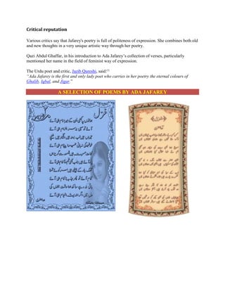 Critical reputation
Various critics say that Jafarey's poetry is full of politeness of expression. She combines both old
and new thoughts in a very unique artistic way through her poetry.
Qazi Abdul Ghaffar, in his introduction to Ada Jafarey’s collection of verses, particularly
mentioned her name in the field of feminist way of expression.
The Urdu poet and critic, Jazib Qureshi, said:[2]
A f r y s t f rst o y y po t w o c rr s n her poetry the eternal colours of
Ghalib, Iqbal, and Jigar.”
A SELECTION OF POEMS BY ADA JAFAREY
 