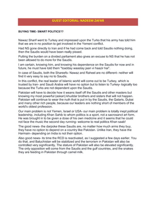 GUEST EDITORIAL: NADEEM ZAFAR
BUYING TIME- SMART POLITICS??
Nawaz Sharif went to Turkey and impressed upon the Turks that his army has told him
that we are in no position to get involved in the Yemeni conflict.
Had NS gone directly to Iran and if he had come back and told Saudis nothing doing,
then the Saudis would have been really pissed.
Putting the burden on a divided parliament also gives an excuse to NS that he has not
been allowed to do more for the Saudis.
I am certain, knowing him, and knowing his dependence on the Saudis for now and in
future, he must have told them "toadday waastay jaan vi haazir hai".
In case of Saudis, both the Shareefs- Nawaz and Raheel are no different- neither will
find it very easy to say no to Saudis.
In this conflict, the real leader of Islamic world will come out to be Turkey, which is
trusted by Iran- and Saudi Arabia will have no option but to listen to Turkey- logically too
because the Turks are not dependent upon the Saudis.
Pakistan will have to decide how it weans itself off the Saudis and other masters but
knowing my most powerful (askari) khuddar brothers and sisters that will not happen.
Pakistan will continue to wear the nuth that is put in by the Saudis, the Qataris, Dubai
and many other rich people, because our leaders are nothing short of members of the
world's oldest profession.
Our main problem is not Yemen, Israel or USA- our main problem is totally inept political
leadership, including Khan Sahib to whom politics is a sport, not a sacrosanct art form.
He was brought in to be given a dose of his own medicine and it seems that he could
not face the music the second day running- welcome to real politics Khan saab!
The good news- the darpoke these Saudis are, no matter how much arms they buy,
they have no option to depend on a country like Pakistan. Unlike Iran, they have the
Harmain- depending on India is not their option.
Also good news- its time the RCD is reactivated, as I suggested a few days earlier. You
do that, and Baluchistan will be stabilized and the terrorism in Pakistan will also be
controlled very significantly. The stature of Pakistan will also be elevated significantly.
The only opposition will come from the Saudis and the gulf countries, and the snakes
they are feeding in Pakistan through camel milk.
 