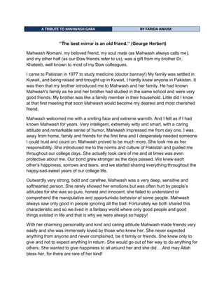 A TRIBUTE TO MAHWASH GABA BY FARIDA ANJUM
„‟The best mirror is an old friend.‟‟ (George Herbert)
Mahwash Nomani, my beloved friend, my soul mate (as Mahwash always calls me),
and my other half (as our Dow friends refer to us), was a gift from my brother Dr.
Khateeb, well known to most of my Dow colleagues.
I came to Pakistan in 1977 to study medicine (doctor bannay!) My family was settled in
Kuwait, and being raised and brought up in Kuwait, I hardly knew anyone in Pakistan. It
was then that my brother introduced me to Mahwash and her family. He had known
Mahwash's family as he and her brother had studied in the same school and were very
good friends. My brother was like a family member in their household. Little did I know
at that first meeting that soon Mahwash would become my dearest and most cherished
friend.
Mahwash welcomed me with a smiling face and extreme warmth. And I felt as if I had
known Mahwash for years. Very intelligent, extremely witty and smart, with a caring
attitude and remarkable sense of humor, Mahwash impressed me from day one. I was
away from home, family and friends for the first time and I desperately needed someone
I could trust and count on. Mahwash proved to be much more. She took me as her
responsibility. She introduced me to the norms and culture of Pakistan and guided me
throughout our college days. She actually took care of me and at times was even
protective about me. Our bond grew stronger as the days passed. We knew each
other‟s happiness, sorrows and tears, and we started sharing everything throughout the
happy-sad-sweet years of our college life.
Outwardly very strong, bold and carefree, Mahwash was a very deep, sensitive and
softhearted person. She rarely showed her emotions but was often hurt by people‟s
attitudes for she was so pure, honest and innocent, she failed to understand or
comprehend the manipulative and opportunistic behavior of some people. Mahwash
always saw only good in people ignoring all the bad. Fortunately we both shared this
characteristic and so we lived in a fantasy world where only good people and good
things existed in life and that is why we were always so happy!
With her charming personality and kind and caring attitude Mahwash made friends very
easily and she was immensely loved by those who knew her. She never expected
anything from anyone and never complained, be it family or friends. She knew only to
give and not to expect anything in return. She would go out of her way to do anything for
others. She wanted to give happiness to all around her and she did….And may Allah
bless her, for there are rare of her kind!
 