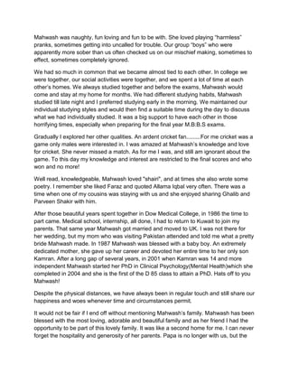 Mahwash was naughty, fun loving and fun to be with. She loved playing “harmless”
pranks, sometimes getting into uncalled for trouble. Our group “boys” who were
apparently more sober than us often checked us on our mischief making, sometimes to
effect, sometimes completely ignored.
We had so much in common that we became almost tied to each other. In college we
were together, our social activities were together, and we spent a lot of time at each
other‟s homes. We always studied together and before the exams, Mahwash would
come and stay at my home for months. We had different studying habits, Mahwash
studied till late night and I preferred studying early in the morning. We maintained our
individual studying styles and would then find a suitable time during the day to discuss
what we had individually studied. It was a big support to have each other in those
horrifying times, especially when preparing for the final year M.B:B.S exams.
Gradually I explored her other qualities. An ardent cricket fan.........For me cricket was a
game only males were interested in. I was amazed at Mahwash‟s knowledge and love
for cricket. She never missed a match. As for me I was, and still am ignorant about the
game. To this day my knowledge and interest are restricted to the final scores and who
won and no more!
Well read, knowledgeable, Mahwash loved "shairi", and at times she also wrote some
poetry. I remember she liked Faraz and quoted Allama Iqbal very often. There was a
time when one of my cousins was staying with us and she enjoyed sharing Ghalib and
Parveen Shakir with him.
After those beautiful years spent together in Dow Medical College, in 1986 the time to
part came. Medical school, internship, all done, I had to return to Kuwait to join my
parents. That same year Mahwash got married and moved to UK. I was not there for
her wedding, but my mom who was visiting Pakistan attended and told me what a pretty
bride Mahwash made. In 1987 Mahwash was blessed with a baby boy. An extremely
dedicated mother, she gave up her career and devoted her entire time to her only son
Kamran. After a long gap of several years, in 2001 when Kamran was 14 and more
independent Mahwash started her PhD in Clinical Psychology(Mental Health)which she
completed in 2004 and she is the first of the D 85 class to attain a PhD. Hats off to you
Mahwash!
Despite the physical distances, we have always been in regular touch and still share our
happiness and woes whenever time and circumstances permit.
It would not be fair if I end off without mentioning Mahwash‟s family. Mahwash has been
blessed with the most loving, adorable and beautiful family and as her friend I had the
opportunity to be part of this lovely family. It was like a second home for me. I can never
forget the hospitality and generosity of her parents. Papa is no longer with us, but the
 