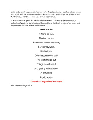 smile and warmth he generated can never be forgotten. Aunty was always there for us
and fed us with the most deliciously cooked food. I can never forget the grand parties
Aunty arranged and her house was always open for us.
In 1983 Mahwash gifted me a book on my birthday, "The beauty of Friendship", a
collection of poetry by June Masters Bacher. I have that book in front of me today and I
would like to end with a short poem from it…..
0pen House
A friend so true,
My dear, as you
So seldom comes one‟s way
For friendly ways,
Like holidays,
Don‟t happen every day.
The latchstring‟s out,
Things tossed about;
And yet my heart extends
A joyful note
It gaily wrote:
“Come in! I’m glad we’re friends”
And since that day I am in.
 