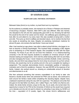 A SON’S TRIBUTE TO HIS MOTHER
BY KAMRAN GABA
MAHWASH GABA: MOTHER AND PERSON
Mahwash Gaba (Ammi) is my mother, my best friend and my inspiration.
As the audience is probably aware, she trained to be a Doctor in Pakistan and dreamed
of becoming a Surgeon. However, Allah SWT‟s plan was different. After she married,
she relocated to the UK and she subsequently gave birth to me. Knowing full well that
this would be the end of her career and her dream, she selflessly gave everything up to
look after me and attend to my every need. She also excelled at being both a mother
and wife. This sums up Ammi‟s selfless and devoted nature, not to mention the fact that
she excels at everything she does. Despite not practising mainstream medicine for
almost 30 years, she remains the best Doctor I have ever known!
After I had reached an age where I was able to attend school full-time, she began to re-
train to become a Clinical Psychologist. This involved firstly completing a BSc degree
prior to embarking on a PhD research degree. She completed her BSc with the Open
University. For those of you who do not know this institution, it is a distance-learning
university in the UK that requires students to complete an immense amount of self-
directed reading and assignments. Ammi did this whilst looking after both me and Abbu
and also managing the house. I never missed any activities (football, cricket, swimming,
karate, etc) and Ammi was always there for me to drop me and pick me up from school.
At times, she would drop me for an activity and sit in the car to complete her reading or
assignment. This example demonstrates Ammi‟s remarkable qualities of dedication,
motivation and a thirst for excellence. However, this was NEVER at the expense of her
family. Instead, she worked around us, showing an unbelievable amount of devotion
and attentiveness to us all.
She then achieved something that remains unparalleled in our family to date: she
became a double doctor when she achieved her PhD! Just as above, she continued to
work around her family‟s needs whilst completing this daunting degree, despite many
unpleasant experiences along the way with her supervisor. The pleasure and pride that
she gave to her late father (my Nana, who I called „Papa‟), her mother (my Nanno) and,
indeed, the whole family remains unique to this day. As an aside, she turned down the
opportunity to study for her PhD at the University of Oxford as this would have required
us to relocate and she did not want to disturb my schooling (I was doing my GCSE‟s at
the time – equivalent of O Levels). Again, this shows Ammi‟s selflessness and
 