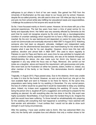 willingness to put others in front of her own needs. She gained her PhD from the
University of Southampton as this was closer to our house and my school. However,
despite the so-called proximity, she still used to drive over 100 miles per day to drop me
and pick me from school whilst also fulfilling her educational needs and responsibilities.
I challenge the audience to find anyone who would do that!
So far, I have focussed mainly on Ammi‟s career. However, let me share with you a few
personal experiences. The last few years have been a time of great sorrow for my
family and especially Ammi. Her father was very severely affected by Dementia (to the
point that he could not recognise anyone by the end) and also a neurodegenerative
condition of uncertain aetiology which required him to have a PEG tube (feeding tube)
inserted. By the end, he was bed-bound and dependant on carers for every need. He
could not communicate and eventually returned to Allah SWT in August 2013. Watching
someone who had been so eloquent, articulate, intelligent and independent sadly
transform into the aforementioned description was heart-breaking for the whole family.
Imagine what it was like for his own daughter. However, Ammi bore this test with
patience, devotion and utmost faith in Allah SWT. She used to return regularly to
Pakistan to care for Papa and Nanno and, every time he was admitted to hospital with
various conditions (mainly aspiration pneumonias), she was at his bedside throughout.
Notwithstanding the above, she also made sure her Ammi (my Nanno) was not
neglected in any way whilst the focus was on Papa. Moreover, she carried out her
duties as a daughter, above and beyond the requirement, with graciousness and pride.
She never took out her frustration on either her parents, sisters, brother or, indeed, any
other member of the family or her friends. This demonstrates Ammi‟s strength of
character.
Tragically, in August 2013, Papa passed away. Due to the distance, Ammi was unable
to make it in time for the funeral. However, as soon as she found out, she got on the
next available flight and went to Pakistan to be there for Nanno. At the same time,
preparations were being made for my wedding in December. For any normal person,
the loss of a father would be so great that it would be reasonable to delay any wedding
plans. Indeed, my in-laws even suggested delaying the wedding. Of course, Ammi,
being the person she is, laughed off such a suggestion and continued to prepare for the
wedding as planned. As with everything else she has done in her life, this event was
highly successful. Nevertheless, it must have been the hardest thing to do. Imagine the
grief she would have been suffering. To throw herself so wholeheartedly into preparing
for the wedding with everything that had happened is something I have watched with
total wonder and admiration. I must confess that I would not be able to show such
strength in such trying circumstances.
After the wedding, I have seen another side to Ammi. She has welcomed Mehr (my
wife) into the family with complete love and affection that only a mother shows to her
 