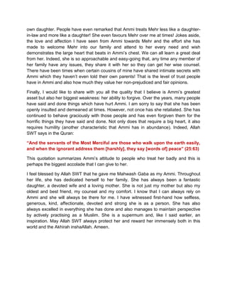 own daughter. People have even remarked that Ammi treats Mehr less like a daughter-
in-law and more like a daughter! She even favours Mehr over me at times! Jokes aside,
the love and affection I have seen from Ammi towards Mehr and the effort she has
made to welcome Mehr into our family and attend to her every need and wish
demonstrates the large heart that beats in Ammi‟s chest. We can all learn a great deal
from her. Indeed, she is so approachable and easy-going that, any time any member of
her family have any issues, they share it with her so they can get her wise counsel.
There have been times when certain cousins of mine have shared intimate secrets with
Ammi which they haven‟t even told their own parents! That is the level of trust people
have in Ammi and also how much they value her non-prejudiced and fair opinions.
Finally, I would like to share with you all the quality that I believe is Ammi‟s greatest
asset but also her biggest weakness: her ability to forgive. Over the years, many people
have said and done things which have hurt Ammi. I am sorry to say that she has been
openly insulted and demeaned at times. However, not once has she retaliated. She has
continued to behave graciously with those people and has even forgiven them for the
horrific things they have said and done. Not only does that require a big heart, it also
requires humility (another characteristic that Ammi has in abundance). Indeed, Allah
SWT says in the Quran:
“And the servants of the Most Merciful are those who walk upon the earth easily,
and when the ignorant address them [harshly], they say [words of] peace” (25:63)
This quotation summarizes Ammi‟s attitude to people who treat her badly and this is
perhaps the biggest accolade that I can give to her.
I feel blessed by Allah SWT that he gave me Mahwash Gaba as my Ammi. Throughout
her life, she has dedicated herself to her family. She has always been a fantastic
daughter, a devoted wife and a loving mother. She is not just my mother but also my
oldest and best friend, my counsel and my comfort. I know that I can always rely on
Ammi and she will always be there for me. I have witnessed first-hand how selfless,
generous, kind, affectionate, devoted and strong she is as a person. She has also
always excelled in everything she has done and also manages to maintain perspective
by actively practising as a Muslim. She is a supermum and, like I said earlier, an
inspiration. May Allah SWT always protect her and reward her immensely both in this
world and the Akhirah inshaAllah. Ameen.
 