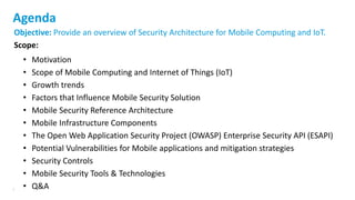 2
Objective: Provide an overview of Security Architecture for Mobile Computing and IoT.
Scope:
• Motivation
• Scope of Mobile Computing and Internet of Things (IoT)
• Growth trends
• Factors that Influence Mobile Security Solution
• Mobile Security Reference Architecture
• Mobile Infrastructure Components
• The Open Web Application Security Project (OWASP) Enterprise Security API (ESAPI)
• Potential Vulnerabilities for Mobile applications and mitigation strategies
• Security Controls
• Mobile Security Tools & Technologies
• Q&A
Agenda
 