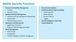 27
Mobile Security Functions
• Personnel and Facilities Management
• Training
• Physical Controls
• Identity and Access Management
• Identity and Access Management Mechanisms
• Authorization
• Network Access Control
• Application and Data Security
• Digital Asset Protection
• Diagnostic Data Management (DDM)
• Device Management
• Host Security
• Configuration
• Software Validation and Patch Management
• Secure Communications
• Continuous Monitoring and Auditing
• Traffic Inspection
• Packet Filtering
• Content Filtering
• Logging
• Security Intelligence / Reporting
• Incident Response
 